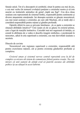 funcţie unică. Tot el a descoperit că cerebelul, situat în partea cea mai de jos,
e cea mai veche (în termenii evoluţiei) porţiune a creierului nostru şi că este
asociat cu instinctele animalice de genul „luptă sau fugi". Cea de-a doua
secţiune este reprezentată de sistemul limbic, responsabil pentru sentimente şi
diverse ataşamente emoţionale. Iar deasupra acesteia se găseşte neocortexul,
cea mai nouă secţiune a creierului, pe care atât Maclean, cât şi mulţi alţii o
consideră responsabilă pentru raţiune şi gândire profundă.
Opiniile diferă în ceea ce priveşte întrebarea: „în ce parte a creierului se
situează abilităţile intuitive?" Unii susţin că ele se găsesc în creierul primar,
care e legat de reacţiile instinctive. Cercetări mai noi sugerează că intuiţia, ce
constă în abilitatea de a vedea si descifra imagini simbolice, e poziţionată în
neocortex, adică în aria superioară a creierului, cea mai dezvoltată secţiune a
acestuia.
Dincolo de cuvinte
Neocortexul este regiunea superioară a creierului, responsabilă atât
pentru exercitarea raţiunii, cât şi pentru existenţa gândurilor profunde şi
complexe.
Creierul uman şi sistemul nervos central reprezintă ceva la fel de
complex ca oricare alt sistem de comunicare folosit pentru creaţie. Nu e de
mirare că unii oameni de ştiinţă cred că puterile ascunse ale abilităţii
psihice îşi au sălaşul în acest labirint.
52
 