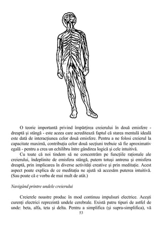 O teorie importantă privind împărţirea creierului în două emisfere -
dreaptă şi stângă - este aceea care acreditează faptul că starea mentală ideală
este dată de interacţiunea celor două emisfere. Pentru a ne folosi creierul la
capacitate maximă, contribuţia celor două secţiuni trebuie să fie aproximativ
egală - pentru a crea un echilibru între gândirea logică şi cele intuitivă.
Cu toate că noi tindem să ne concentrăm pe funcţiile raţionale ale
creierului, îndeplinite de emisfera stângă, putem totuşi antrena şi emisfera
dreaptă, prin implicarea în diverse activităţi creative şi prin meditaţie. Acest
aspect poate explica de ce meditaţia ne ajută să accesăm puterea intuitivă.
(Sau poate că e vorba de mai mult de atât.)
Navigând printre undele creierului
Creierele noastre produc în mod continuu impulsuri electrice. Aceşti
curenţi electrici reprezintă undele cerebrale. Există patru tipuri de astfel de
unde: beta, alfa, teta şi delta. Pentru a simplifica (şi supra-simplifica), vă
53
 