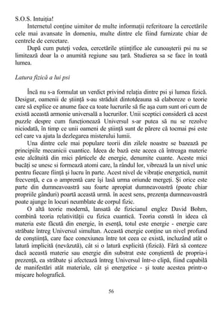 S.O.S. Intuiţia!
Internetul conţine uimitor de multe informaţii referitoare la cercetările
cele mai avansate în domeniu, multe dintre ele fiind furnizate chiar de
centrele de cercetare.
După cum puteţi vedea, cercetările ştiinţifice ale cunoaşterii psi nu se
limitează doar la o anumită regiune sau ţară. Studierea sa se face în toată
lumea.
Latura fizică a lui psi
Încă nu s-a formulat un verdict privind relaţia dintre psi şi lumea fizică.
Desigur, oamenii de ştiinţă s-au străduit dintotdeauna să elaboreze o teorie
care să explice ce anume face ca toate lucrurile să fie aşa cum sunt ori cum de
există această armonie universală a lucrurilor. Unii sceptici consideră că acest
puzzle despre cum funcţionează Universul s-ar putea să nu se rezolve
niciodată, în timp ce unii oameni de ştiinţă sunt de părere că tocmai psi este
cel care va ajuta la dezlegarea misterului lumii.
Una dintre cele mai populare teorii din zilele noastre se bazează pe
principiile mecanicii cuantice. Ideea de bază este aceea că întreaga materie
este alcătuită din mici părticele de energie, denumite cuante. Aceste mici
bucăţi se unesc si formează atomi care, la rândul lor, vibrează la un nivel unic
pentru fiecare fiinţă şi lucru în parte. Acest nivel de vibraţie energetică, numit
frecvenţă, e ca o amprentă care îşi lasă urma oriunde mergeţi. Şi orice este
parte din dumneavoastră sau foarte apropiat dumneavoastră (poate chiar
propriile gânduri) poartă această urmă. în acest sens, prezenţa dumneavoastră
poate ajunge în locuri neumblate de corpul fizic.
O altă teorie modernă, lansată de fizicianul englez David Bohm,
combină teoria relativităţii cu fizica cuantică. Teoria constă în ideea că
materia este făcută din energie, în esenţă, totul este energie - energie care
străbate întreg Universul simultan. Această energie conţine un nivel profund
de conştiinţă, care face conexiunea între tot ceea ce există, incluzând atât o
latură implicită (nevăzută), cât si o latură explicită (fizică). Fără să conteze
dacă această materie sau energie din substrat este conştientă de propria-i
prezenţă, ea străbate şi afectează întreg Universul într-o clipă, fiind capabilă
de manifestări atât materiale, cât şi energetice - şi toate acestea printr-o
mişcare holografică.
56
 