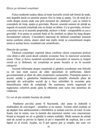 Efecte pe tărâmul conştiinţei
Fizica modernă susţine ideea că toate lucrurile există sub formă de unde,
mai degrabă decât ca anumite puncte fixe în timp şi spaţiu. Un alt mod de a
vorbi despre aceste unde este prin termenul de „tărâmuri", care se referă la
conceptele de timp, spaţiu şi gravitaţie. Recent, anumiţi oameni de ştiinţă au
sugerat că această conştiinţă este ea însăşi un tărâm. Ca şi gravitaţia, tărâmul
conştiinţei are şi el anumite proprietăţi, inclusiv o forţă - comparabilă cu cea a
gravităţii. S-ar putea ca această forţă să fie similară cu ideea lui Jung despre
inconştientul colectiv. Cercetătorii interesaţi de tărâmul conştiinţei testează
teoria conform căreia, atunci când mai multe minţi se concentrează asupra
unuia şi acelaşi lucru, rezultatul este semnificativ.
Dincolo de cuvinte
Tărâmul conştiinţei exprimă ideea conform căreia conştienta psihică
vine dintr-o altă sursă decât celulele existente fizic în interiorul creierului
uman. Chiar şi fizica modernă acreditează conceptul că materia şi timpul
există ca şi tărâmuri, iar conştiinţa se poate încadra şi ea în această
categorie.
Această informaţie despre conştienţă şi gânduri coordonate este folosită
cu tot mai mult succes de către specialiştii în publicitate, liderii
guvernamentali şi chiar de către proprietarii cazinourilor. Potenţiala putere a
acestei unităţi a gândurilor fundamentează ştiinţific eforturile pline de
speranţă ale activiştilor sociali de a face schimbări în societate prin
intensificarea stării de conştienţă. De asemenea, teoria sugerează că
rugăciunea colectivă poate ajuta la obţinerea unei surse mai puternice de
vindecare.
Ce vor să ştie minţile însetate de ştiinţă
Studierea psi-ului poate fi fascinantă, căci pune la îndoială o
multitudine de convingeri - ştiinţifice şi nu numai. Tocmai când credeaţi că
aţi depăşit faza adolescentină a întrebărilor şi sunteţi convins că totul vă este
foarte clar în minte, iese la lumină din interiorul sinelui vreo sincronizare
bizară şi începeţi iar să va gândiţi la natura realităţii. Mulţi oameni de ştiinţă
sunt de acord cu privire la faptul că psi e imposibil de explicat, dar e cert
faptul că el există. Aşadar, nu îl pot ignora pur şi simplu; dar cum vor
58
 