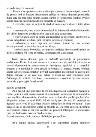 proceda în a-i da un sens?
Pentru a începe o cercetare amănunţită a ceea ce înseamnă psi, oamenii
de ştiinţă tind să împartă fenomenele psihice în câteva domenii principale,
după care îşi aleg unul singur, asupra căreia îşi focalizează studiul. Printre
aceste domenii susceptibile de a fi cercetate se numără:
>telepatia, care se referă la studiul comunicării directe între două
minţi;
> precogniţia, care studiază transferul de informaţii privind întâmplări
din viitor, imposibil de dedus prin vreo altă cale cunoscută;
> clarviziunea, care se ocupă cu transferul de informaţii cu privire la
locuri îndepărtate, evident, fără folosirea simţurilor comune;
>psihokinezia, care cuprinde cercetarea felului în care mintea
interacţionează cu anumite lucruri sau fiinţe;
> psihokinezia biologică, ce implică studierea interacţiunii minţii cu
diferite sisteme vii (spre exemplu, vindecarea de la distanţă).
Toate aceste domenii pun la îndoială cunoştinţe şi presupuneri
tradiţionale. Pentru fizicieni, aceste arii de cercetare ale psi-ului pot indica o
lacună elementară în cunoaşterea şi înţelegerea spaţiului şi a timpului,
precum şi a modului în care circulă informaţia şi energia. Pentru biologi,
aceste subiecte ridică întrebări privind eventualele alte simţuri pe care le pot
deţine oamenii şi de care nici măcar ei înşişi nu sunt conştienţi încă.
Psihologii, în schimb, vor face o reexaminare a modului în care mintea,
memoria şi percepţia funcţionează.
Sunteţi conştient?
De-a lungul unei perioade de 16 ani, majoritatea laureaţilor Premiului
Nobel pentru ştiinţă au recunoscut că s-au folosit de intuiţie în momentul în
care au făcut descoperirile. Conform unui articol din publicaţia Intuition
Magazine apărut în anul 1995, 82 de câştigători din cei 93 premiaţi au
declarat că ei cred în existenţa intuiţiei ştiinţifice, în timp ce numai 11 au
negat-o sau şi-au exprimat dubii în privinţa ei. Cu toate acestea, în timpul
interviurilor, până şi cei mai sceptici au povestit întâmplări şi experienţe
care pot fi descrise doar ca fiind intuitive.
Experimente uzuale în testarea abilităţilor parapsihice
De-a lungul anilor, cercetătorii s-au concentrat asupra anumitor
59
 
