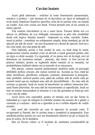 Cuvânt înainte
Acest ghid antrenant - referitor la toate fenomenele paranormale,
intuitive si psihice - este destinat să vă dezvăluie că, dacă se întâmplă să
aveţi unele impulsuri lăuntrice specifice celui de-al şaselea simt, nu sunteţi
un ciudat. Asta este vestea cea bună. Vestea proastă este că nu sunteţi cu
nimic special.
Toţi suntem clarvăzători şi nu e mare lucru. Fiecare dintre noi s-a
născut cu abilitatea de a-şi îmbogăţi cunoaşterea şi prin alte modalităţi
decât cele logice. Intuiţia noastră - împreună cu ochii, urechile, limba,
nasul şi pielea - constituie un echipament simplu, dotat standard, pe cât de
special, pe atât de uzual - iar asta înseamnă că e destul de special, însă nu e
nici mai mult, nici mai puţin de atât.
Fără îndoială, acesta a fost modul în care, cu mult timp în urmă,
predecesorul omului modern evita să devină o masă gustoasă pentru câte
un tigru cu dinţi ascuţiţi. Cu siguranţă, el nu putea nici să învingă, nici să
detroneze un asemenea animal - puternic, dar fraier. A fost nevoie de
puterea intuiţiei, pentru ca legăturile dintre oameni să se menţină, iar
probabilitatea întâlnirii dintre noi şi animale să se micşoreze.
Din păcate, cultura noastră predominant analitică tinde să perceapă
abilităţile psihice oricum, dar numai normal nu. Acestea au fost, rând pe
rând, mistificate, glorificate, eclipsate, erotizate, demonizate şi ponegrite.
Iată, probabil, motivul pentru care, până de curând, atât de multe cărţi pe
această temă aşa-zis malignă erau atât de dezechilibrate - fie erau atât de
serioase şi greoaie, încât au reuşit să transforme un subiect interesant într-
unul foarte plictisitor, fie erau atât de inconsistente şi superficiale, încât au
luat un mister transcendent şi minunat si i-au dat greutatea şi forţa pe care
o are vata de zahăr.
Acest lucru este regretabil, pentru că intuiţia este un dar foarte la
îndemână şi e uşor de integrat în celelalte moduri ale noastre de a gândi, a
cunoaşte şi a acţiona - dacă nu o ignorăm şi nu o exilăm departe de vieţile
noastre.
Iată unul din lucrurile pe care le apreciez la această carte. E
revigorantă şi fluentă, dar în acelaşi timp e complexă şi pragmatică. Este
antidotul perfect pentru cei care iau fenomenele intuitive (şi pe ei înşişi) fie
prea în serios, fie în derâdere.
Ştiu că fiecare cititor va fi încântat de cantitatea considerabilă de
6
 