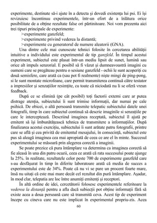 experimente, destinate să-i ajute în a detecta şi dovedi existenţa lui psi. Ei îşi
revizuiesc încontinuu experimentele, într-un efort de a înlătura orice
posibilitate de a obţine rezultate false ori părtinitoare. Noi vom prezenta aici
trei tipuri principale de experimente:
>experimente ganzfeld;
>experimente privind vederea la distantă;
>experimente cu generatorul de numere aleatorii (GNA).
Una dintre cele mai cunoscute tehnici folosite în cercetarea abilităţii
intuitive a individului este experimentul de tip ganzfeld. În timpul acestui
experiment, subiectul este plasat într-un mediu lipsit de sunet, lumină sau
orice alt impuls senzorial. E posibil să fi văzut şi dumneavoastră imagini cu
oameni care se pregăteau pentru o sesiune ganzfeld - ochii le sunt acoperiţi cu
două semisfere, care arată ca (sau pot fi realmente) nişte mingi de ping-pong,
si le sunt montate microfoane, care permit transmiterea continuă către testator
a impresiilor şi senzaţiilor resimţite, cu toate că niciodată nu li se oferă vreun
feedback.
După ce se elimină (pe cât posibil) toţi factorii externi care ar putea
distrage atenţia, subiectului îi sunt trimise informaţii, dar numai pe cale
psihică. De obicei, o altă persoană transmite telepatic subiectului datele unei
fotografii, timp în care subiectul continuă să descrie imaginile si senzaţiile pe
care le interceptează. Descriind imaginea receptată, subiectul îl ajută pe
emitent să îşi îmbunătăţească tehnica de transmitere a informaţiilor. După
finalizarea acestui exerciţiu, subiectului îi sunt arătate patru fotografii, printre
care se află şi cea privită de emitentul mesajului, în consecinţă, subiectul este
pus să aleagă imaginea cea mai apropiată de ceea ce are el în minte. Succesul
experimentului se măsoară prin alegerea corectă a imaginii.
Se poate prezice că pura întâmplare va determina ca imaginea corectă să
fie aleasă în una din patru ocazii, ceea ce arată că rata succesului poate ajunge
la 25%. în realitate, rezultatele celor peste 700 de experimente ganzfeld care
s-au desfăşurat în timp în diferite laboratoare arată că media de succes a
experimentului este de 34%. Poate că nu vi se pare un procent foarte mare,
însă nu uitaţi că este mai mare decât cel rezultat din pură întâmplare. Aşadar,
în mod clar, telepatia are loc între anumiţi emitenţi şi receptori.
În altă ordine de idei, cercetătorii folosesc experimentele referitoare la
vederea la distanţă pentru a afla dacă subiecţii pot obţine informaţii fără să
existe acea a doua persoană care să transmită ceva. Acest tip de experiment
începe cu cineva care nu este implicat în experimentul propriu-zis. Acea
60
 