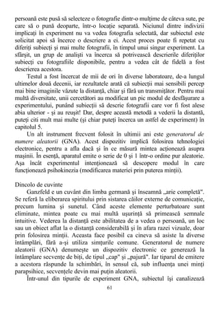 persoană este pusă să selecteze o fotografie dintr-o mulţime de câteva sute, pe
care să o pună deoparte, într-o locaţie separată. Niciunul dintre indivizii
implicaţi în experiment nu va vedea fotografia selectată, dar subiectul este
solicitat apoi să încerce o descriere a ei. Acest proces poate fi repetat cu
diferiţi subiecţi şi mai multe fotografii, în timpul unui singur experiment. La
sfârşit, un grup de analişti va încerca să potrivească descrierile diferiţilor
subiecţi cu fotografiile disponibile, pentru a vedea cât de fidelă a fost
descrierea acestora.
Testul a fost încercat de mii de ori în diverse laboratoare, de-a lungul
ultimelor două decenii, iar rezultatele arată că subiecţii mai sensibili percep
mai bine imaginile văzute la distanţă, chiar şi fără un transmiţător. Pentru mai
multă diversitate, unii cercetători au modificat un pic modul de desfăşurare a
experimentului, punând subiecţii să descrie fotografii care vor fi fost alese
abia ulterior - şi au reuşit! Dar, despre această metodă a vederii la distantă,
puteţi citi mult mai multe (şi chiar puteţi încerca un astfel de experiment) în
capitolul 5.
Un alt instrument frecvent folosit în ultimii ani este generatorul de
numere aleatorii (GNA). Acest dispozitiv implică folosirea tehnologiei
electronice, pentru a afla dacă şi în ce măsură mintea acţionează asupra
maşinii. În esenţă, aparatul emite o serie de 0 şi 1 într-o ordine pur aleatorie.
Aşa încât experimentul intenţionează să descopere modul în care
funcţionează psihokinezia (modificarea materiei prin puterea minţii).
Dincolo de cuvinte
Ganzfeld e un cuvânt din limba germană şi înseamnă „arie completă".
Se referă la eliberarea spiritului prin sistarea căilor externe de comunicaţie,
precum lumina şi sunetul. Când aceste elemente perturbatoare sunt
eliminate, mintea poate cu mai multă uşurinţă să primească semnale
intuitive. Vederea la distanţă este abilitatea de a vedea o persoană, un loc
sau un obiect aflat la o distanţă considerabilă şi în afara razei vizuale, doar
prin folosirea minţii. Aceasta face posibil ca cineva să asiste la diverse
întâmplări, fără a-şi utiliza simţurile comune. Generatorul de numere
aleatorii (GNA) denumeşte un dispozitiv electronic ce generează la
întâmplare secvenţe de biţi, de tipul „cap" şi „pajură". Iar tiparul de emitere
a acestora răspunde la schimbări, în sensul că, sub influenţa unei minţi
parapsihice, secvenţele devin mai puţin aleatorii.
Într-unul din tipurile de experiment GNA, subiectul îşi canalizează
61
 