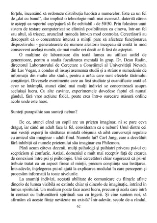 forţele, încercând să ordoneze distribuţia haotică a numerelor. Este ca un fel
de „dat cu banul", dar implică o tehnologie mult mai avansată, datorită căreia
te aştepţi ca raportul cap/pajură să fie echitabil - de 50/50. Prin folosirea unui
sistem de testare computerizat se elimină posibilitatea ca cineva, într-un fel
sau altul, să trişeze, aruncând moneda într-un mod controlat. Cercetătorii au
descoperit că o concentrare intensă a minţii pare să afecteze funcţionarea
dispozitivului - generatoarele de numere aleatorii începeau să emită în mod
consecvent acelaşi număr, de mai multe ori decât ar fi fost de aşteptat.
O mulţime de laboratoare din toată lumea au utilizat astfel de
generatoare, pentru a studia focalizarea mentală în grup. Dr. Dean Radin,
directorul Laboratorului de Cercetare a Conştiinţei al Universităţii Nevada
din Las Vegas, a condus el însuşi asemenea studii şi a strâns o sumedenie de
informaţii din multe alte studii, pentru a arăta care sunt efectele tărâmului
conştiinţei. Diversele evenimente care au fost studiate şi cuantificate arată că
ceva se întâmplă, atunci când mai mulţi indivizi se concentrează asupra
aceluiaşi lucru. Cu alte cuvinte, experimentele dovedesc faptul că numai
gândul, fără vreo acţiune fizică, poate crea într-o oarecare măsură ordine
acolo unde este haos.
Sunteţi parapsihic sau sunteţi nebun?
De ce, atunci când un copil are un prieten imaginar, ni se pare ceva
drăguţ, iar când un adult face la fel, considerăm că e nebun? Unul dintre cei
mai vestiţi experţi în sănătatea mintală obişnuia să aibă conversaţii regulate
cu amicul său imaginar - adult fiind. Numele lui? Carl Jung, care a dezvăluit
fără inhibiţii că numele prietenului său imaginar era Philemon.
Până acum câteva decenii, mulţi psihologi şi psihiatri priveau psi-ul cu
scepticism şi confuzie. Astăzi, domeniul e mult mai receptiv faţă de crearea
de conexiuni între psi şi psihologie. Unii cercetători chiar sugerează că psi-ul
trebuie tratat ca un aspect firesc al minţii, precum conştiinţa sau învăţarea.
Într-adevăr, înţelegerea psi-ul ajută la explicarea modului în care percepem şi
procesăm informaţii la toate nivelurile.
La anumiţi indivizi, această abilitate de comunicare cu fiinţele aflate
dincolo de lumea vizibilă se extinde chiar şi dincolo de imaginaţie, intrând în
lumea spiritului. Un medium poate face acest lucru, precum şi acela care intră
în contact cu îndrumătorii spirituali sau cu îngerii. Şi cine suntem noi, să
afirmăm că aceste fiinţe nevăzute nu există? Într-adevăr, secole de-a rândul,
62
 