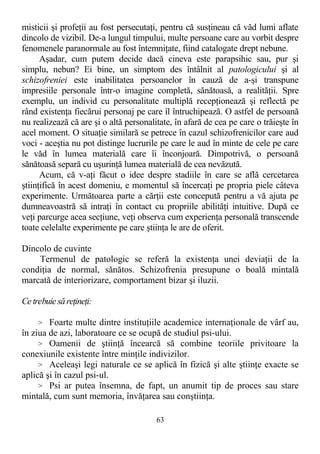 misticii şi profeţii au fost persecutaţi, pentru că susţineau că văd lumi aflate
dincolo de vizibil. De-a lungul timpului, multe persoane care au vorbit despre
fenomenele paranormale au fost întemniţate, fiind catalogate drept nebune.
Aşadar, cum putem decide dacă cineva este parapsihic sau, pur şi
simplu, nebun? Ei bine, un simptom des întâlnit al patologicului şi al
schizofreniei este inabilitatea persoanelor în cauză de a-şi transpune
impresiile personale într-o imagine completă, sănătoasă, a realităţii. Spre
exemplu, un individ cu personalitate multiplă recepţionează şi reflectă pe
rând existenţa fiecărui personaj pe care îl întruchipează. O astfel de persoană
nu realizează că are şi o altă personalitate, în afară de cea pe care o trăieşte în
acel moment. O situaţie similară se petrece în cazul schizofrenicilor care aud
voci - aceştia nu pot distinge lucrurile pe care le aud în minte de cele pe care
le văd în lumea materială care îi înconjoară. Dimpotrivă, o persoană
sănătoasă separă cu uşurinţă lumea materială de cea nevăzută.
Acum, că v-aţi făcut o idee despre stadiile în care se află cercetarea
ştiinţifică în acest domeniu, e momentul să încercaţi pe propria piele câteva
experimente. Următoarea parte a cărţii este concepută pentru a vă ajuta pe
dumneavoastră să intraţi în contact cu propriile abilităţi intuitive. După ce
veţi parcurge acea secţiune, veţi observa cum experienţa personală transcende
toate celelalte experimente pe care ştiinţa le are de oferit.
Dincolo de cuvinte
Termenul de patologic se referă la existenţa unei deviaţii de la
condiţia de normal, sănătos. Schizofrenia presupune o boală mintală
marcată de interiorizare, comportament bizar şi iluzii.
Cetrebuiesăreţineţi:
> Foarte multe dintre instituţiile academice internaţionale de vârf au,
în ziua de azi, laboratoare ce se ocupă de studiul psi-ului.
> Oamenii de ştiinţă încearcă să combine teoriile privitoare la
conexiunile existente între minţile indivizilor.
> Aceleaşi legi naturale ce se aplică în fizică şi alte ştiinţe exacte se
aplică şi în cazul psi-ul.
> Psi ar putea însemna, de fapt, un anumit tip de proces sau stare
mintală, cum sunt memoria, învăţarea sau conştiinţa.
63
 