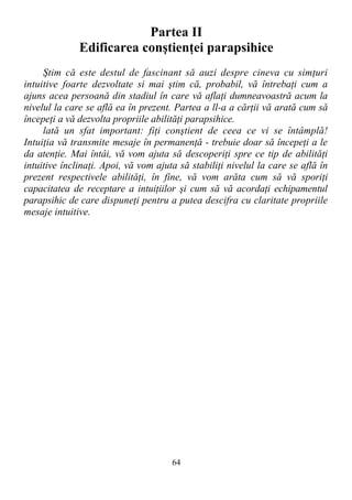 Partea II
Edificarea conştienţei parapsihice
Ştim că este destul de fascinant să auzi despre cineva cu simţuri
intuitive foarte dezvoltate si mai ştim că, probabil, vă întrebaţi cum a
ajuns acea persoană din stadiul în care vă aflaţi dumneavoastră acum la
nivelul la care se află ea în prezent. Partea a ll-a a cărţii vă arată cum să
începeţi a vă dezvolta propriile abilităţi parapsihice.
lată un sfat important: fiţi conştient de ceea ce vi se întâmplă!
Intuiţia vă transmite mesaje în permanenţă - trebuie doar să începeţi a le
da atenţie. Mai întâi, vă vom ajuta să descoperiţi spre ce tip de abilităţi
intuitive înclinaţi. Apoi, vă vom ajuta să stabiliţi nivelul la care se află în
prezent respectivele abilităţi, în fine, vă vom arăta cum să vă sporiţi
capacitatea de receptare a intuiţiilor şi cum să vă acordaţi echipamentul
parapsihic de care dispuneţi pentru a putea descifra cu claritate propriile
mesaje intuitive.
64
 