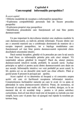 Capitolul 4
Cumreceptaţi informaţiile parapsihice?
În acest capitol:
>Diferite modalităţi de receptare a informaţiilor parapsihice
>Explorarea compatibilităţii personale fată de fiecare procedeu
parapsihic
>Explorarea propriei nişe parapsihice
>Identificarea procedeului care funcţionează cel mai bine pentru
dumneavoastră
Un pas important în dezvoltarea intuiţiei este studierea modului în
care dumneavoastră, ca individ, primiţi informaţii. Fiecare dintre noi
are o anumită manieră sau o combinaţie dominantă de maniere de a
recepta impresii parapsihice, iar a înţelege modalitatea care
funcţionează cel mai bine pentru dumneavoastră reprezintă cheia
deschiderii orizontului intuitiv.
Dacă sunteţi începător, gândiţi-vă la procedee pe care le-aţi asocia
în mod firesc cu informaţiile primite prin cele cinci simţuri. Vă
surprindeţi adesea gândind în imagini? Dacă da, atunci puterea
dumneavoastră intuitivă rezidă, probabil, în această sursă. Acelaşi
principiu se aplică si pentru aceia dintre dumneavoastră care deţin un
auz ascuţit. Informaţiile intuitive vor veni probabil pe acest canal; la
fel, pentru cei cu un deosebit simţ tactil sau chiar olfactiv. Până şi
gustul poate fi prezent în peisajul par apsihic.
Acest capitol vă va determina să începeţi a vă concentra asupra
acelei căi care vă facilitează receptarea informaţiei intuitive.
Conştientizarea înclinaţiilor naturale pe care le aveţi vă va ajuta să
pătrundeţi în sursa dumneavoastră intuitivă. Puteţi, de asemenea, să
încercaţi să exploraţi mai multe căi. Dar va trebui, desigur, ca la un
moment dat să vă acordaţi timp - pentru a vă putea satisface
curiozitatea, însă cel mai direct mod este să începeţi cu metoda cea mai
simplă, lucru care vă poate face să ajungeţi mai repede la rezultate pe
termen lung.
65
 