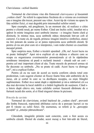 Clarviziunea - ochiul lăuntric
Termenul de clarviziune vine din francezul clairvoyance şi înseamnă
„vedere clară". Se referă la capacitatea fiecăruia de a viziona un eveniment
sau o imagine din trecut, prezent sau viitor. Acest tip de viziune nu apare în
fata ochilor fizici, ci mai degrabă prin intermediul ochilor mintii.
Spre exemplu, mă pregăteam, la un moment dat, să realizez o citire
pentru o clientă nouă, pe nume Esther. Când am închis ochii, imediat mi-a
apărut în minte imaginea unei umbrele imense - o imagine foarte clară şi
distinctă, în mintea mea, acea umbrelă stătea răsturnată într-un colt al
camerei. Cu toate că, de regulă, primesc imagini intuitive simbolice, atunci
nu îmi puteam da seama ce ar putea reprezenta acea umbrelă căzută. Şi
pentru că nu am ştiut cum să o interpretez, i-am redat clientei cu exactitate
mesajul primit.
Spre surpriza mea, Esther a tresărit spunând: „Oh, nu! Acest lucru nu
se poate întâmpla!" Apoi mi-a explicat că ea deţinea o afacere care se
ocupa cu organizarea evenimentelor promoţionale şi că în săptămâna
următoare intenţiona să pună o reclamă imensă - situată sub un cort -
pentru cel mai important client al său. Toate mesele de protocol urmau să
fie decorate cu umbrele. „Nu se poate să cadă. Acest lucru va distruge
tot!", mi-a explicat Esther.
Pentru că eu nu sunt de acord cu teoria conform căreia totul este
predestinat, i-am sugerat clientei să fixeze foarte bine atât umbrelele de la
mese, cât şi cortul în care se va desfăşura recepţia, cu nişte frânghii
suplimentare. Esther m-a sunat după o săptămână şi mi-a mărturisit că s-a
dus mai devreme la locul stabilit si a întărit legăturile de susţinere. Când s-
a întors după câteva ore, toate celelalte corturi fuseseră dărâmate de o
furtună iscată din senin, al ei fiind singurul rămas în picioare.
D incolo de cuvinte
Termenul de clarviziune, având înţelesul de „vedere clară", provenit
din limba franceză, reprezintă abilitatea cuiva de a percepe lucruri ce nu
pot fi văzute cu ochii fizici. De asemenea, se referă şi la „percepţie
ascuţită" şi „intuiţie pătrunzătoare".
Câteodată, imaginile primite sunt concrete, cum a fost aceea cu
umbrela căzută. Destul de ciudat, acest mesaj a fost într-atât de literal,
66
 