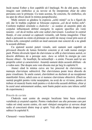 încât numai Esther a fost capabilă să-l înţeleagă. Pe de altă parte, multe
imagini sunt simbolice şi au nevoie să fie interpretate chiar de către
persoana care le primeşte. Cu toate acestea, fie concrete, fie simbolice, ele
nu apar de obicei decât în mintea parapsihicului.
Mulţi oameni se gândesc la expresia „ochii minţii" ca la o figură de
stil, dar în tradiţia yoghină se foloseşte expresia „cel de-al treilea ochi".
Conform tradiţiei orientale a chakrelor - ce susţine că anumite părţi ale
corpului influenţează debitul energetic în aspecte specifice ale vieţii
noastre - cel de-al treilea ochi este sediul clarviziunii. Localizat în centrul
frunţii, el este ecranul ce captează viziunile, sub forma imaginilor. Chiar
dacă o persoană nu simte că primeşte un astfel de mesaj vizual prin acest al
treilea ochi, conceptul conferă un mod oarecum mai concret de a ne gândi
la această abilitate.
Cu ajutorul acestei puteri vizuale, unii oameni sunt capabili să
privească dincolo de lumea formelor concrete şi să vadă numai energie
pură. Printre diversele tipuri de clarviziune se află şi clarviziunea aurică, ce
descrie abilitatea de a percepe aure. Aura se referă la energia pe care
fiecare obiect - fie însufleţit, fie neînsufleţit - o emite. Fiecare aură îşi are
propriile culori şi caracteristici. Anumiţi oameni deţin această abilitate - de
a vedea aure. Dar despre asta vom discuta mai pe larg în capitolul 8.
Atunci când în mintea cuiva are loc procesul de clarviziune, se
numeşte clarviziune subiectivă. Dar clarviziunea poate trece dincolo de
pura vizualizare. În unele cazuri, clarvăzători au declarat că au recepţionat
manifestări fizice, adică ceea ce ei numesc clarviziune obiectivă. (Dacă nu
sunteţi pregătit pentru vizite neaşteptate, nu aveţi de ce vă teme, pentru că
trebuie să munciţi foarte mult pentru a vă dezvolta această abilitate; chiar şi
în cazul unui antrenament asiduu, sunt foarte puţini aceia care trăiesc astfel
de experimente.)
D incolo de cuvinte
Chakrele sunt centre de energie localizate între baza coloanei
vertebrale şi creştetul capului. Pentru vindecători sau alte persoane care pot
vedea ori simţi aceste centre, ele sunt vârtejuri energetice şi servesc drept
sediu al conexiunii dintre trup şi spirit. Veţi afla mai multe despre acest
subiect în capitolul 8.
Clarauzul - vocea lăuntrică
67
 