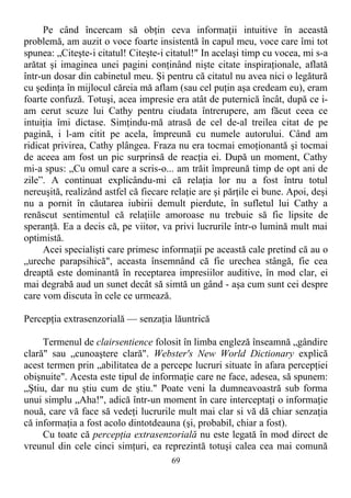 Pe când încercam să obţin ceva informaţii intuitive în această
problemă, am auzit o voce foarte insistentă în capul meu, voce care îmi tot
spunea: „Citeşte-i citatul! Citeşte-i citatul!" In acelaşi timp cu vocea, mi s-a
arătat şi imaginea unei pagini conţinând nişte citate inspiraţionale, aflată
într-un dosar din cabinetul meu. Şi pentru că citatul nu avea nici o legătură
cu şedinţa în mijlocul căreia mă aflam (sau cel puţin aşa credeam eu), eram
foarte confuză. Totuşi, acea impresie era atât de puternică încât, după ce i-
am cerut scuze lui Cathy pentru ciudata întrerupere, am făcut ceea ce
intuiţia îmi dictase. Simţindu-mă atrasă de cel de-al treilea citat de pe
pagină, i l-am citit pe acela, împreună cu numele autorului. Când am
ridicat privirea, Cathy plângea. Fraza nu era tocmai emoţionantă şi tocmai
de aceea am fost un pic surprinsă de reacţia ei. După un moment, Cathy
mi-a spus: „Cu omul care a scris-o... am trăit împreună timp de opt ani de
zile”. A continuat explicându-mi că relaţia lor nu a fost întru totul
nereuşită, realizând astfel că fiecare relaţie are şi părţile ei bune. Apoi, deşi
nu a pornit în căutarea iubirii demult pierdute, în sufletul lui Cathy a
renăscut sentimentul că relaţiile amoroase nu trebuie să fie lipsite de
speranţă. Ea a decis că, pe viitor, va privi lucrurile într-o lumină mult mai
optimistă.
Acei specialişti care primesc informaţii pe această cale pretind că au o
„ureche parapsihică", aceasta însemnând că fie urechea stângă, fie cea
dreaptă este dominantă în receptarea impresiilor auditive, în mod clar, ei
mai degrabă aud un sunet decât să simtă un gând - aşa cum sunt cei despre
care vom discuta în cele ce urmează.
Percepţia extrasenzorială — senzaţia lăuntrică
Termenul de clairsentience folosit în limba engleză înseamnă „gândire
clară" sau „cunoaştere clară". Webster's New World Dictionary explică
acest termen prin „abilitatea de a percepe lucruri situate în afara percepţiei
obişnuite". Acesta este tipul de informaţie care ne face, adesea, să spunem:
„Ştiu, dar nu ştiu cum de ştiu." Poate veni la dumneavoastră sub forma
unui simplu „Aha!", adică într-un moment în care interceptaţi o informaţie
nouă, care vă face să vedeţi lucrurile mult mai clar si vă dă chiar senzaţia
că informaţia a fost acolo dintotdeauna (şi, probabil, chiar a fost).
Cu toate că percepţia extrasenzorială nu este legată în mod direct de
vreunul din cele cinci simţuri, ea reprezintă totuşi calea cea mai comună
69
 