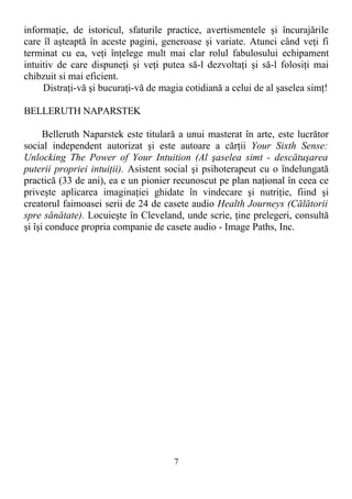 informaţie, de istoricul, sfaturile practice, avertismentele şi încurajările
care îl aşteaptă în aceste pagini, generoase şi variate. Atunci când veţi fi
terminat cu ea, veţi înţelege mult mai clar rolul fabulosului echipament
intuitiv de care dispuneţi şi veţi putea să-l dezvoltaţi şi să-l folosiţi mai
chibzuit si mai eficient.
Distraţi-vă şi bucuraţi-vă de magia cotidiană a celui de al şaselea simţ!
BELLERUTH NAPARSTEK
Belleruth Naparstek este titulară a unui masterat în arte, este lucrător
social independent autorizat şi este autoare a cărţii Your Sixth Sense:
Unlocking The Power of Your Intuition (Al şaselea simt - descătuşarea
puterii propriei intuiţii). Asistent social şi psihoterapeut cu o îndelungată
practică (33 de ani), ea e un pionier recunoscut pe plan naţional în ceea ce
priveşte aplicarea imaginaţiei ghidate în vindecare şi nutriţie, fiind şi
creatorul faimoasei serii de 24 de casete audio Health Journeys (Călătorii
spre sănătate). Locuieşte în Cleveland, unde scrie, ţine prelegeri, consultă
şi îşi conduce propria companie de casete audio - Image Paths, Inc.
7
 