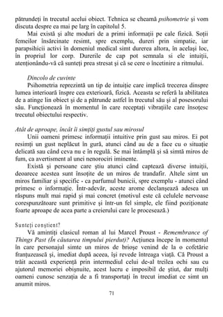 pătrundeţi în trecutul acelui obiect. Tehnica se cheamă psihometrie şi vom
discuta despre ea mai pe larg în capitolul 5.
Mai există şi alte moduri de a primi informaţii pe cale fizică. Soţii
femeilor însărcinate resimt, spre exemplu, dureri prin simpatie, iar
parapsihicii activi în domeniul medical simt durerea altora, în acelaşi loc,
în propriul lor corp. Durerile de cap pot semnala si ele intuiţii,
atenţionându-vă că sunteţi prea stresat şi că se cere o încetinire a ritmului.
Dincolo de cuvinte
Psihometria reprezintă un tip de intuiţie care implică trecerea dinspre
lumea interioară înspre cea exterioară, fizică. Aceasta se referă la abilitatea
de a atinge lin obiect şi de a pătrunde astfel în trecutul său şi al posesorului
său. Funcţionează în momentul în care receptaţi vibraţiile care însoţesc
trecutul obiectului respectiv.
Atât de aproape, încât îi simţiţi gustul sau mirosul
Unii oameni primesc informaţii intuitive prin gust sau miros. Ei pot
resimţi un gust neplăcut în gură, atunci când au de a face cu o situaţie
delicată sau când ceva nu e în regulă. Se mai întâmplă şi să simtă miros de
fum, ca avertisment al unei nenorociri iminente.
Există şi persoane care ştiu atunci când captează diverse intuiţii,
deoarece acestea sunt însoţite de un miros de trandafir. Altele simt un
miros familiar şi specific - ca parfumul bunicii, spre exemplu - atunci când
primesc o informaţie. Într-adevăr, aceste arome declanşează adesea un
răspuns mult mai rapid şi mai concret (motivul este că celulele nervoase
corespunzătoare sunt primitive şi într-un fel simple, ele fiind poziţionate
foarte aproape de acea parte a creierului care le procesează.)
Sunteţi conştient?
Vă amintiţi clasicul roman al lui Marcel Proust - Remembrance of
Things Past (În căutarea timpului pierdut)? Acţiunea începe în momentul
în care personajul simte un miros de brioşe venind de la o cofetărie
franţuzească şi, imediat după aceea, îşi revede întreaga viaţă. Că Proust a
trăit această experienţă prin intermediul celui de-al treilea ochi sau cu
ajutorul memoriei obişnuite, acest lucru e imposibil de ştiut, dar mulţi
oameni cunosc senzaţia de a fi transportaţi în trecut imediat ce simt un
anumit miros.
71
 