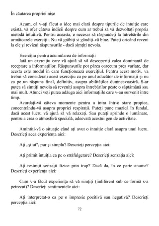 În căutarea propriei nişe
Acum, că v-aţi făcut o idee mai clară despre tipurile de intuiţie care
există, vă ofer câteva indicii despre cum ar trebui să vă dezvoltaţi propria
metodă intuitivă. Pentru aceasta, e necesar să răspundeţi la întrebările din
următoarele exerciţii. Nu vă grăbiţi si gândiţi-vă bine. Puteţi oricând reveni
la ele şi revizui răspunsurile - dacă simţiţi nevoia.
Exerciţiu pentru acumularea de informaţii
Iată un exerciţiu care vă ajută să vă descoperiţi calea dominantă de
receptare a informaţiilor. Răspunsurile pot părea oarecum prea variate, dar
acesta este modul în care funcţionează exerciţiul. Pentru acest motiv, va
trebui să consideraţi acest exerciţiu ca pe unul aducător de informaţii şi nu
ca pe un răspuns final, definitiv, asupra abilităţilor dumneavoastră. S-ar
putea să simţiţi nevoia să reveniţi asupra întrebărilor peste o săptămână sau
mai mult. Atunci veţi putea adăuga aici informaţiile care v-au survenit între
timp.
Acordaţi-vă câteva momente pentru a intra într-o stare propice,
concentrându-vă asupra propriei respiraţii. Puteţi pune muzică în fundal,
dacă acest lucru vă ajută să vă relaxaţi. Sau puteţi aprinde o lumânare,
pentru a crea o atmosferă specială, adecvată acestui gen de activitate.
Amintiţi-vă o situaţie când aţi avut o intuiţie clară asupra unui lucru.
Descrieţi acea experienţa aici:
Aţi „ştiut", pur şi simplu? Descrieţi percepţia aici:
Aţi primit intuiţia ca pe o străfulgerare? Descrieţi senzaţia aici:
Aţi resimţit senzaţii fizice prin trup? Dacă da, în ce parte anume?
Descrieţi experienţa aici:
Cum v-a făcut experienţa să vă simţiţi (indiferent sub ce formă s-a
petrecut)? Descrieţi sentimentele aici:
Aţi interpretat-o ca pe o impresie pozitivă sau negativă? Descrieţi
percepţia aici:
72
 