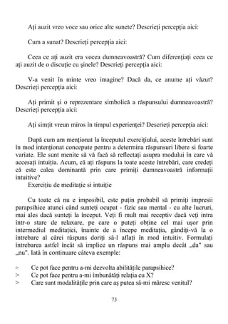 Aţi auzit vreo voce sau orice alte sunete? Descrieţi percepţia aici:
Cum a sunat? Descrieţi percepţia aici:
Ceea ce aţi auzit era vocea dumneavoastră? Cum diferenţiaţi ceea ce
aţi auzit de o discuţie cu şinele? Descrieţi percepţia aici:
V-a venit în minte vreo imagine? Dacă da, ce anume aţi văzut?
Descrieţi percepţia aici:
Aţi primit şi o reprezentare simbolică a răspunsului dumneavoastră?
Descrieţi percepţia aici:
Aţi simţit vreun miros în timpul experienţei? Descrieţi percepţia aici:
După cum am menţionat la începutul exerciţiului, aceste întrebări sunt
în mod intenţionat concepute pentru a determina răspunsuri libere si foarte
variate. Ele sunt menite să vă facă să reflectaţi asupra modului în care vă
accesaţi intuiţia. Acum, că aţi răspuns la toate aceste întrebări, care credeţi
că este calea dominantă prin care primiţi dumneavoastră informaţii
intuitive?
Exerciţiu de meditaţie si intuiţie
Cu toate că nu e imposibil, este puţin probabil să primiţi impresii
parapsihice atunci când sunteţi ocupat - fizic sau mental - cu alte lucruri,
mai ales dacă sunteţi la început. Veţi fi mult mai receptiv dacă veţi intra
într-o stare de relaxare, pe care o puteţi obţine cel mai uşor prin
intermediul meditaţiei, înainte de a începe meditaţia, gândiţi-vă la o
întrebare al cărei răspuns doriţi să-l aflaţi în mod intuitiv. Formulaţi
întrebarea astfel încât să implice un răspuns mai amplu decât „da" sau
„nu". Iată în continuare câteva exemple:
> Ce pot face pentru a-mi dezvolta abilităţile parapsihice?
> Ce pot face pentru a-mi îmbunătăţi relaţia cu X?
> Care sunt modalităţile prin care aş putea să-mi măresc venitul?
73
 