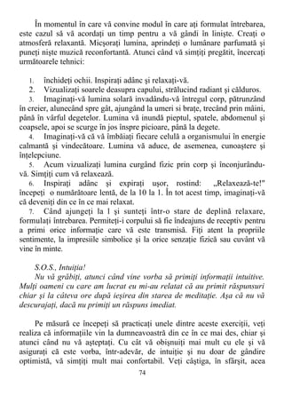 În momentul în care vă convine modul în care aţi formulat întrebarea,
este cazul să vă acordaţi un timp pentru a vă gândi în linişte. Creaţi o
atmosferă relaxantă. Micşoraţi lumina, aprindeţi o lumânare parfumată şi
puneţi nişte muzică reconfortantă. Atunci când vă simţiţi pregătit, încercaţi
următoarele tehnici:
1. închideţi ochii. Inspiraţi adânc şi relaxaţi-vă.
2. Vizualizaţi soarele deasupra capului, strălucind radiant şi călduros.
3. Imaginaţi-vă lumina solară invadându-vă întregul corp, pătrunzând
în creier, alunecând spre gât, ajungând la umeri si braţe, trecând prin mâini,
până în vârful degetelor. Lumina vă inundă pieptul, spatele, abdomenul şi
coapsele, apoi se scurge în jos înspre picioare, până la degete.
4. Imaginaţi-vă că vă îmbăiaţi fiecare celulă a organismului în energie
calmantă şi vindecătoare. Lumina vă aduce, de asemenea, cunoaştere şi
înţelepciune.
5. Acum vizualizaţi lumina curgând fizic prin corp şi înconjurându-
vă. Simţiţi cum vă relaxează.
6. Inspiraţi adânc şi expiraţi uşor, rostind: „Relaxează-te!"
începeţi o numărătoare lentă, de la 10 la 1. În tot acest timp, imaginaţi-vă
că deveniţi din ce în ce mai relaxat.
7. Când ajungeţi la l şi sunteţi într-o stare de deplină relaxare,
formulaţi întrebarea. Permiteţi-i corpului să fie îndeajuns de receptiv pentru
a primi orice informaţie care vă este transmisă. Fiţi atent la propriile
sentimente, la impresiile simbolice şi la orice senzaţie fizică sau cuvânt vă
vine în minte.
S.O.S., Intuiţia!
Nu vă grăbiţi, atunci când vine vorba să primiţi informaţii intuitive.
Mulţi oameni cu care am lucrat eu mi-au relatat că au primit răspunsuri
chiar şi la câteva ore după ieşirea din starea de meditaţie. Aşa că nu vă
descurajaţi, dacă nu primiţi un răspuns imediat.
Pe măsură ce începeţi să practicaţi unele dintre aceste exerciţii, veţi
realiza că informaţiile vin la dumneavoastră din ce în ce mai des, chiar şi
atunci când nu vă aşteptaţi. Cu cât vă obişnuiţi mai mult cu ele şi vă
asiguraţi că este vorba, într-adevăr, de intuiţie şi nu doar de gândire
optimistă, vă simţiţi mult mai confortabil. Veţi câştiga, în sfârşit, acea
74
 