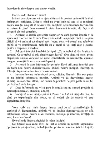 încredere în sine despre care am tot vorbit.
Exerciţiu de observare zilnică
Iată un exerciţiu care vă va ajuta să intraţi în contact cu intuiţii de tipul
întâmplării cotidiene. Chiar şi când nu aveţi timp să staţi si să meditaţi,
acest exerciţiu vă ajută să deveniţi mai conştient de uimitoarele lucruri care
se petrec în jurul dumneavoastră. Asta înseamnă intuiţia, de fapt - să
deveniţi cât mai conştient.
1. Acordaţi o atenţie deosebită lucrurilor pe care propria intuiţie vi le
spune referitor la ziua în curs. Faceţi asta cât de des puteţi. Dacă vi se pare
dificil să vă amintiţi tot timpul acest lucru, setaţi-vă ceasul sau telefonul
mobil să vă reamintească periodic că e cazul să vă luaţi câte o pauza,
pentru a respira şi a medita.
2. Adresaţi intuiţiei întrebări de tipul: „Ce ar trebui să fac în situaţia
aceasta? Ce ar trebui să ştiu despre acest lucru?" (Nu uitaţi că puteţi primi
răspunsuri dintr-o varietate de surse, concretizate în sentimente, cuvinte,
imagini, senzaţii fizice şi aşa mai departe).
3. Acţionaţi în baza informaţiilor primite. Dacă utilizarea intuiţiei este
un lucru nou pentru dumneavoastră, atunci, pentru început, încercaţi să
folosiţi răspunsurile în situaţii cu risc scăzut.
4. În cazul în care nu înţelegeţi ceva, solicitaţi lămuriri. Dar s-ar putea
să nu primiţi informaţia imediat. Amintiţi-vă că dezvoltarea acestei
abilităţi, ca a oricărei alteia, ţine numai de practică. Se prea poate să nu fiţi
perfect încă de la început.
5. Dacă informaţia nu vi se pare în regulă sau nu sunteţi pregătit să
acţionaţi în baza ei, atunci nu o faceţi!
6. Notaţi-vă orice intuiţie primită. Poate fi util să vă uitaţi din când în
când pe experienţele din trecut, ca să vedeţi cât de exactă vă este
capacitatea intuitivă.
Vom vorbi mai mult despre ţinerea unui jurnal parapsihologic în
capitolul 5. Deocamdată, amintiţi-vă că intuiţia dumneavoastră se află
întotdeauna acolo, pentru a vă îndruma, încuraja şi informa, învăţaţi să
aveţi încredere în ea!
Exerciţiu de lăsare a deciziei în mâna intuiţiei
De fiecare dată când aveţi de luat o decizie în această săptămână,
opriţi-vă, inspiraţi adânc, închideţi ochii pentru un moment (dacă vă ajută)
75
 