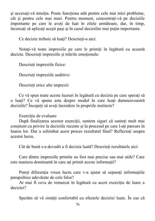 şi accesaţi-vă intuiţia. Poate funcţiona atât pentru cele mai mici probleme,
cât şi pentru cele mai mari. Pentru moment, concentraţi-vă pe deciziile
importante pe care le aveţi de luat în zilele următoare, dar, în timp,
încercaţi să aplicaţi aceşti paşi şi în cazul deciziilor mai puţin importante.
Ce decizie trebuie să luaţi? Descrieţi-o aici:
Notaţi-vă toate impresiile pe care le primiţi în legătură cu această
decizie. Descrieţi impresiile şi trăirile emoţionale:
Descrieţi impresiile fizice:
Descrieţi impresiile auditive:
Descrieţi orice alte impresii:
Ce vă spun toate aceste lucruri în legătură cu decizia pe care speraţi să
o luaţi? Ce vă spune asta despre modul în care luaţi dumneavoastră
deciziile? Începeţi să aveţi încredere în propriile instincte?
Exerciţiu de evaluare
După finalizarea acestor exerciţii, suntem siguri că sunteţi mult mai
conştient cu privire la deciziile recente şi la procesul pe care l-aţi parcurs în
luarea lor. Dar a schimbat acest proces rezultatul final? Reflectaţi asupra
acestui lucru.
Cât de bună s-a dovedit a fi decizia luată? Descrieţi rezultatele aici:
Care dintre impresiile primite au fost mai precise sau mai utile? Care
este maniera dominantă în care aţi primit aceste informaţii?
Puteţi diferenţia vreun lucru care v-a ajutat să separaţi informaţiile
parapsihice adevărate de cele false?
Ar mai fi ceva de remarcat în legătură cu acest exerciţiu de luare a
deciziei?
Sperăm să vă simţiţi confortabil cu efectele deciziei luate. În caz că
76
 