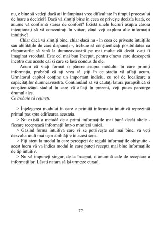 nu, e bine să vedeţi dacă aţi întâmpinat vreo dificultate în timpul procesului
de luare a deciziei? Dacă vă simţiţi bine în ceea ce priveşte decizia luată, ce
anume vă confirmă starea de confort? Există unele lucruri asupra cărora
intenţionaţi să vă concentraţi în viitor, când veţi explora alte informaţii
intuitive?
Chiar dacă vă simţiţi bine, chiar dacă nu - în ceea ce priveşte intuiţiile
sau abilităţile de care dispuneţi -, trebuie să conştientizaţi posibilitatea ca
răspunsurile să vină la dumneavoastră pe mai multe căi decât v-aţi fi
imaginat vreodată. Este cel mai bun început, pentru cineva care descoperă
încotro duc aceste căi si care se lasă condus de ele.
Acum că v-aţi format o părere asupra modului în care primiţi
informaţia, probabil că aţi vrea să ştiţi în ce stadiu vă aflaţi acum.
Următorul capitol conţine un important indiciu, cu rol de localizare a
capacităţilor dumneavoastră. Continuând să vă căutaţi latura parapsihică si
conştientizând stadiul în care vă aflaţi în prezent, veţi putea parcurge
drumul ales.
Ce trebuie să reţineţi:
> Înţelegerea modului în care e primită informaţia intuitivă reprezintă
primul pas spre edificarea acesteia.
> Nu există o metodă de a primi informaţiile mai bună decât altele -
fiecare receptează informaţii într-o manieră unică.
> Găsind forma intuitivă care vi se potriveşte cel mai bine, vă veţi
dezvolta mult mai uşor abilităţile în acest sens.
> Fiţi atent la modul în care percepeţi de regulă informaţiile obişnuite -
acest lucru vă va indica modul în care puteţi recepta mai bine informaţiile
de tip intuitiv.
> Nu vă impuneţi singur, de la început, o anumită cale de receptare a
informaţiilor. Lăsaţi natura să îşi urmeze cursul.
77
 
