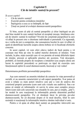 Capitolul 5
Cât de intuitiv sunteţi în prezent?
În acest capitol:
> Cât de intuitiv sunteţi?
> Exerciţii pentru extinderea intuiţiilor
> Înţelegerea a ceea ce se întâmplă, de fapt
> Ţineţi un jurnal al evoluţiei dumneavoastră parapsihice
Ei bine, acum că ştiţi că sunteţi parapsihic şi chiar înţelegeţi un pic
mai bine modul în care sunteţi înclinat să receptaţi mesaje, întrebarea este:
cât de intuitiv sunteţi în realitate? Nivelul de conştiinţă parapsihică la care
vă aflaţi în prezent este o chestiune individuală si personală. Cu siguranţă,
nu e vorba de nici o competiţie, dar cunoaşterea locului în care vă aflaţi vă
ajută să identificaţi lucrurile asupra cărora trebuie să vă focalizaţi eforturile
concrete.
In acest capitol, vă vom oferi câteva indicii de bază pentru a vă
cunoaşte mai bine pe sine în cadrul marelui domeniu al intuiţiei. Vom
include, în plus, nişte exerciţii care vă vor permite să testaţi diferitele tipuri
de intuiţie, precum şi aplicaţiile practice ale acestora. Veţi descoperi,
probabil, că metoda proprie de receptare a intuiţiilor (cea asupra căreia am
lucrat în capitolul precedent) se potriveşte cu tipul de exerciţiu care
funcţionează optim în cazul dumneavoastră, încercaţi şi veţi vedea!
Determinarea profilului personalităţii parapsihice
Aşa cum oamenii au anumite trăsături de caracter în viaţa personală şi
socială, ei au anumite caracteristici şi sub aspect parapsihic. S-ar putea să
aveţi o relaţie cu nişte puteri intuitive care par a veni de undeva din
exteriorul propriei persoane (cum sunt cele vizuale sau auditive). Sau s-ar
putea să simţiţi că informaţiile vă survin în urma unui complex proces
intern (cum sunt cele senzoriale sau situaţiile în care, pur şi simplu, „ştiţi”).
Iar modul în care reacţionaţi la informaţiile primite determină profilul
dumneavoastră parapsihic. Fie că rămâneţi tăcut în privinţa psi-ului
dumneavoastră, fie că discutaţi despre el în mod deschis, felul în care
resimţiţi si reacţionaţi la informaţiile intuitive rămâne individual si unic.
Pentru a vă ajuta să aflaţi dacă sunteţi un parapsihic introvertit sau
78
 