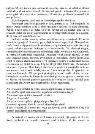 extrovertit, am inclus aici următorul exerciţiu. Acesta vă oferă o ultimă
şansă de a vă conecta simţurile la procesul primirii informaţiilor, pentru a
putea găsi calea care vi se potriveşte cel mai bine profilului personalităţii
parapsihice.
Exerciţiu pentru confirmarea simţului parapsihic dominant
Parcurgeţi următorul paragraf o dată, pentru a vă fixa imaginile în
minte. Apoi, închideţi ochii si trăiţi imaginile descrise cu toate simţurile.
Pentru a face asta, s-ar putea să aveţi nevoie de un prieten care să vă
citească textul sau de un suport tehnic ca să înregistraţi pasajul pe o casetă,
de pe care să-l ascultaţi ulterior.
Închideţi ochii, inspiraţi adânc de câteva ori şi relaxaţi-vă. Cu ochii
minţii, imaginaţi-vă că sunteţi pe o plajă, într-o zi superbă şi călduroasă de
vară. Parcă auziţi pescăruşii în depărtare, strigând unii către alţii. Auziţi şi
vedeţi valurile cum se întâlnesc suav cu malurile. Vă plimbaţi singur,
simţind razele vindecătoare ale soarelui pe piele. Aerul sărat vă înconjoară,
în vreme ce suflă briza oceanului. Descălţaţi-vă şi simţiţi nisipul, iar mai
apoi oceanul umed, răcoros, învăluindu-vă picioarele. Auziţi râsul unui
copil în spatele dumneavoastră şi vă întoarceţi pentru a vedea dacă acesta
construieşte un castel de nisip. Copilul strigă către fratele său, chemându-l
să arunce o privire. De-a lungul plimbării pe plajă, vă simţiţi din ce în ce
mai calm şi mai relaxat. Vă daţi seama că vă e sete şi zăriţi în apropiere un
stand cu limonada. Vă apropiaţi şi simţiţi mirosul lămâii plutind în aer.
Cumpăraţi un pahar de limonada acidulată şi rece ca gheaţa şi sorbiţi din
el. Gustul vă încântă papilele gustative, în vreme ce simţiţi lichidul cum
alunecă pe gât. Acum deschideţi ochii şi notaţi rezultatele.
Aţi vizualizat castelul de nisip, standul cu limonada şi oceanul?
Aţi simţit nisipul, apa oceanului şi paharul cu limonada rece?
Aţi mirosit apa sărată şi aroma de lămâie?
Aţi gustat limonada?
Aţi auzit vocea copilului şi ţipetele pescăruşilor?
Ce emoţii aţi simţit fizic, în timpul plimbării pe plajă?
A fost vreunul din simţuri mai uşor de accesat decât celelalte? Care din
simţuri consideraţi că a predominat?
Pe măsură ce continuaţi explorarea senzorială, fiţi conştient că este
foarte probabil ca puterile dumneavoastră intuitive să fie situate în
79
 