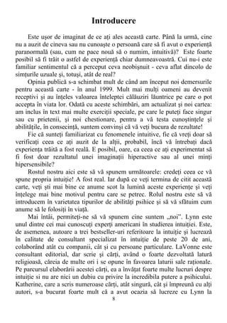 Introducere
Este uşor de imaginat de ce aţi ales această carte. Până la urmă, cine
nu a auzit de cineva sau nu cunoaşte o persoană care să fi avut o experienţă
paranormală (sau, cum ne pace nouă să o numim, intuitivă)? Este foarte
posibil să fi trăit o astfel de experienţă chiar dumneavoastră. Cui nu-i este
familiar sentimentul că a perceput ceva neobişnuit - ceva aflat dincolo de
simţurile uzuale şi, totuşi, atât de real?
Opinia publică s-a schimbat mult de când am început noi demersurile
pentru această carte - în anul 1999. Mult mai mulţi oameni au devenit
receptivi şi au înţeles valoarea înteleptei călăuziri lăuntrice pe care o pot
accepta în viata lor. Odată cu aceste schimbări, am actualizat şi noi cartea:
am inclus în text mai multe exerciţii speciale, pe care le puteţi face singur
sau cu prietenii, şi noi chestionare, pentru a vă testa cunoştinţele şi
abilităţile, în consecinţă, suntem convinşi că vă veţi bucura de rezultate!
Fie că sunteţi familiarizat cu fenomenele intuitive, fie că vreţi doar să
verificaţi ceea ce aţi auzit de la alţii, probabil, încă vă întrebaţi dacă
experienţa trăită a fost reală. E posibil, oare, ca ceea ce aţi experimentat să
fi fost doar rezultatul unei imaginaţii hiperactive sau al unei minţi
hipersensibile?
Rostul nostru aici este să vă spunem următoarele: credeţi ceea ce vă
spune propria intuiţie! A fost real. Iar după ce veţi termina de citit această
carte, veţi şti mai bine ce anume scot la lumină aceste experienţe şi veţi
înţelege mai bine motivul pentru care se petrec. Rolul nostru este să vă
introducem în varietatea tipurilor de abilităţi psihice şi să vă sfătuim cum
anume să le folosiţi în viaţă.
Mai întâi, permiteţi-ne să vă spunem cine suntem „noi”. Lynn este
unul dintre cei mai cunoscuţi experţi americani în studierea intuiţiei. Este,
de asemenea, autoare a trei bestseller-uri referitoare la intuiţie şi lucrează
în calitate de consultant specializat în intuiţie de peste 20 de ani,
colaborând atât cu companii, cât şi cu persoane particulare. LaVonne este
consultant editorial, dar scrie şi cărţi, având o foarte dezvoltată latură
religioasă, căreia de multe ori i se opune în favoarea laturii sale raţionale.
Pe parcursul elaborării acestei cărţi, ea a învăţat foarte multe lucruri despre
intuiţie si nu are nici un dubiu cu privire la incredibila putere a psihicului.
Katherine, care a scris numeroase cărţi, atât singură, cât şi împreună cu alţi
autori, s-a bucurat foarte mult că a avut ocazia să lucreze cu Lynn la
8
 