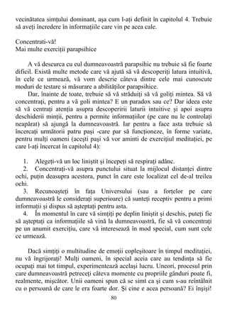 vecinătatea simţului dominant, aşa cum l-aţi definit în capitolul 4. Trebuie
să aveţi încredere în informaţiile care vin pe acea cale.
Concentrati-vă!
Mai multe exerciţii parapsihice
A vă descurca cu eul dumneavoastră parapsihic nu trebuie să fie foarte
dificil. Există multe metode care vă ajută să vă descoperiţi latura intuitivă,
în cele ce urmează, vă vom descrie câteva dintre cele mai cunoscute
moduri de testare si măsurare a abilităţilor parapsihice.
Dar, înainte de toate, trebuie să vă străduiţi să vă goliţi mintea. Să vă
concentraţi, pentru a vă goli mintea? E un paradox sau ce? Dar ideea este
să vă centraţi atenţia asupra descoperirii laturii intuitive şi apoi asupra
deschiderii minţii, pentru a permite informaţiilor (pe care nu le controlaţi
neapărat) să ajungă la dumneavoastră. Iar pentru a face asta trebuie să
încercaţi următorii patru paşi -care par să funcţioneze, în forme variate,
pentru mulţi oameni (aceşti paşi vă vor aminti de exerciţiul meditaţiei, pe
care l-aţi încercat în capitolul 4):
1. Alegeţi-vă un loc liniştit şi începeţi să respiraţi adânc.
2. Concentraţi-vă asupra punctului situat la mijlocul distanţei dintre
ochi, puţin deasupra acestora, punct în care este localizat cel de-al treilea
ochi.
3. Recunoaşteţi în faţa Universului (sau a forţelor pe care
dumneavoastră le consideraţi superioare) că sunteţi receptiv pentru a primi
informaţii şi dispus să aşteptaţi pentru asta.
4. În momentul în care vă simţiţi pe deplin liniştit şi deschis, puteţi fie
să aşteptaţi ca informaţiile să vină la dumneavoastră, fie să vă concentraţi
pe un anumit exerciţiu, care vă interesează în mod special, cum sunt cele
ce urmează.
Dacă simţiţi o multitudine de emoţii copleşitoare în timpul meditaţiei,
nu vă îngrijoraţi! Mulţi oameni, în special aceia care au tendinţa să fie
ocupaţi mai tot timpul, experimentează acelaşi lucru. Uneori, procesul prin
care dumneavoastră petreceţi câteva momente cu propriile gânduri poate fi,
realmente, mişcător. Unii oameni spun că se simt ca şi cum s-au reîntâlnit
cu o persoană de care le era foarte dor. Şi cine e acea persoană? Ei înşişi!
80
 