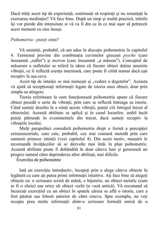 Dacă trăiţi acest tip de experienţă, continuaţi să respiraţi şi nu renunţaţi la
exersarea meditaţiei! Vă face bine. După un timp şi multă practică, trăirile
îşi vor pierde din intensitate si vă va fi din ce în ce mai uşor să petreceti
acest moment cu sine însuşi.
Psihometria - puteţi simţi?
Vă amintiţi, probabil, că am adus în discuţie psihometria în capitolul
4. Termenul provine din combinaţia cuvintelor greceşti psyche (care
înseamnă „suflet”) şi metron (care înseamnă „a măsura”). Conceptul de
măsurare a sufletului se referă la ideea că fiecare obiect deţine anumite
vibraţii, ce îi reflectă esenţa interioară, care poate fi citită numai dacă eşti
receptiv la aşa ceva.
Acest tip de intuiţie se mai numeşte şi „vedere a degetelor”. Aceasta
vă ajută să recepţionaţi informaţii legate de istoria unui obiect, doar prin
simpla sa atingere.
Teoria referitoare la cum funcţionează psihometria spune că fiecare
obiect posedă o serie de vibraţii, prin care se reflectă întreaga sa istorie.
Când sunteţi deschis la a simţi aceste vibraţii, puteţi citi întregul trecut al
obiectului. Această abilitate se aplică şi în cazul locurilor, astfel încât
puteţi pătrunde în evenimentele din trecut, dacă sunteţi receptiv la
vibraţiile locului.
Mulţi parapsihici consideră psihometria drept o formă a percepţiei
extrasenzoriale, care este, probabil, cea mai comună metodă prin care
oamenii primesc intuiţii (vezi capitolul 4). Din acest motiv, maeştrii le
recomandă învăţăceilor să se dezvolte mai întâi în plan psihometric.
Această abilitate poate fi dobândită în doar câteva luni şi generează un
progres natural către deprinderea altor abilitaţi, mai dificile.
Exerciţiu de psihometrie
Iată un exerciţiu introductiv, începeţi prin a alege câteva obiecte în
legătură cu care aţi putea primi informaţii intuitive. Aţi face bine să alegeţi
obiecte ca: o scrisoare scrisă de mână, o bijuterie, un obiect metalic (cum
ar fi o cheie) sau orice alt obiect vechi (o vază antică). Vă recomand să
încercaţi exerciţiul cu un obiect în spatele căruia se află o istorie, care a
fost păstrat sau folosit anterior de către cineva. Spre exemplu, nu veţi
recepta prea multe informaţii dintr-o scrisoare formală emisă de o
81
 
