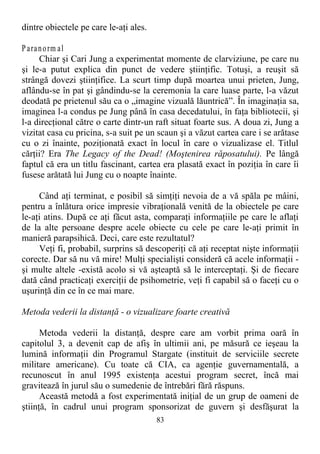 dintre obiectele pe care le-aţi ales.
Paranorm al
Chiar şi Cari Jung a experimentat momente de clarviziune, pe care nu
şi le-a putut explica din punct de vedere ştiinţific. Totuşi, a reuşit să
strângă dovezi ştiinţifice. La scurt timp după moartea unui prieten, Jung,
aflându-se în pat şi gândindu-se la ceremonia la care luase parte, l-a văzut
deodată pe prietenul său ca o „imagine vizuală lăuntrică”. În imaginaţia sa,
imaginea l-a condus pe Jung până în casa decedatului, în faţa bibliotecii, şi
l-a direcţional către o carte dintr-un raft situat foarte sus. A doua zi, Jung a
vizitat casa cu pricina, s-a suit pe un scaun şi a văzut cartea care i se arătase
cu o zi înainte, poziţionată exact în locul în care o vizualizase el. Titlul
cărţii? Era The Legacy of the Dead! (Moştenirea răposatului). Pe lângă
faptul că era un titlu fascinant, cartea era plasată exact în poziţia în care îi
fusese arătată lui Jung cu o noapte înainte.
Când aţi terminat, e posibil să simţiţi nevoia de a vă spăla pe mâini,
pentru a înlătura orice impresie vibraţională venită de la obiectele pe care
le-aţi atins. După ce aţi făcut asta, comparaţi informaţiile pe care le aflaţi
de la alte persoane despre acele obiecte cu cele pe care le-aţi primit în
manieră parapsihică. Deci, care este rezultatul?
Veţi fi, probabil, surprins să descoperiţi că aţi receptat nişte informaţii
corecte. Dar să nu vă mire! Mulţi specialişti consideră că acele informaţii -
şi multe altele -există acolo si vă aşteaptă să le interceptaţi. Şi de fiecare
dată când practicaţi exerciţii de psihometrie, veţi fi capabil să o faceţi cu o
uşurinţă din ce în ce mai mare.
Metoda vederii la distanţă - o vizualizare foarte creativă
Metoda vederii la distanţă, despre care am vorbit prima oară în
capitolul 3, a devenit cap de afiş în ultimii ani, pe măsură ce ieşeau la
lumină informaţii din Programul Stargate (instituit de serviciile secrete
militare americane). Cu toate că CIA, ca agenţie guvernamentală, a
recunoscut în anul 1995 existenţa acestui program secret, încă mai
gravitează în jurul său o sumedenie de întrebări fără răspuns.
Această metodă a fost experimentată iniţial de un grup de oameni de
ştiinţă, în cadrul unui program sponsorizat de guvern şi desfăşurat la
83
 