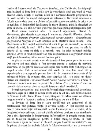 Institutul Internaţional de Cercetare Stanford, din California. Participanţii
erau învăţaţi să intre într-o altă stare de conştientă, apoi antrenaţi să vadă
diverse locuri, situaţii şi oameni aflaţi la o oarecare distanţă geografică de
ei, toate acestea în scopul strângerii de informaţii. Guvernul american a
folosit aceste date pentru a obţine informaţii secrete cu privire la orice - de
la activităţi şi întâmplări desfăşurate la mare distanţă, până la descrieri de
arme şi unelte. Cu alte cuvinte, guvernul practica spionajul parapsihologic!
Unul dintre oamenii aflaţi în miezul operaţiunii, David. A.
Morehouse, şi-a descris experienţa în cartea sa, Psychic Warrior: Inside
the CIA's Stargate Program (Războinicul parapsihologic - dedesubturile
programului Stargate al CIA), apărută la St. Martin's Press, în anul 1996.
Morehouse a fost iniţial comandantul unei trupe de comando, o unitate
militară de elită, în anul 1987 a fost împuşcat în cap pe când se afla la
datorie şi, cu toate că fizic si-a revenit, rana i-a adus tulburări psihice
serioase. Avea în mod recurent vise care îi spuneau că şi-a greşit drumul în
viaţă şi că drumul menit lui era un drum al păcii.
A păstrat secrete aceste vise, de teamă că i-ar putea periclita cariera.
Dar câţiva ani mai târziu a fost recrutat pentru o acţiune de maximă
securitate, în pregătirea căreia a fost supus mai multor teste psihologice, în
timpul acestor teste a recunoscut atât visele pe care le-a avut, cât şi
experienţele extracorporale pe care le-a trăit, în consecinţă, se aştepta să îşi
primească biletul de plecare, dar, spre surpriza lui, i s-a arătat un dosar
marcat cu inscripţia Top Secret/Grill Flame („Strict secret/Grill Flame”).
Dosarul conţinea referinţe cu privire la „văzătorii” şi „monitorii” care se
pare că vizitau adesea diverse locaţii, într-o manieră non-fizică.
Morehouse a primit mai multe informaţii despre programul de spionaj
parapsihologic şi a aflat că acesta exista deja de 24 ani, sub diferite nume,
ca Scanate, Grill Flame, Center Lane, Stargate etc. Morehouse s-a alăturat
programului si a început o sesiune de training pe durata a 10 luni.
A învăţat să intre într-o stare modificată de conştientă şi să
călătorească prin puterea minţii în diverse locaţii. A fost antrenat să îşi
noteze orice informaţie interceptată despre locurile pe care le vedea, să îşi
înregistreze impresiile pe o casetă şi să le schiţeze conform unor standarde.
Dar a fost descurajat în interpretarea informaţiilor în posesia cărora intra
sau în folosirea imaginaţiei pentru a finisa mesajele brute, în final,
Morehouse a ajuns la ceea ce se cheamă „impas filosofic cu unitatea” - era
de părere că acest dar trebuie folosit în folosul omenirii, şi nu ca o unealtă
84
 