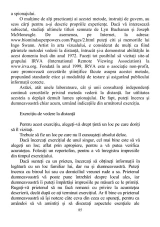 a spionajului.
O mulţime de alţi practicanţi ai acestei metode, instruiţi de guvern, au
scos cărţi pentru a-şi descrie propriile experienţe. Dacă vă interesează
subiectul, studiaţi ultimele titluri semnate de Lyn Buchanan şi Joseph
McMoneagle. De asemenea, pe Internet, la adresa:
www.biomindsuperpowers.com/Pages/2.html puteţi citi şi memoriile lui
Ingo Swann. Artist în arta vizualului, e considerat de mulţi ca fiind
părintele metodei vederii la distanţă, întrucât şi-a demonstrat abilităţile în
acest domeniu încă din anul 1972. Faceţi tot posibilul să vizitaţi site-ul
grupului IRVA (International Remote Viewing Association) la
www.irva.org. Fondată în anul 1999, IRVA este o asociaţie non-profit,
care promovează cercetările ştiinţifice făcute asupra acestei metode,
propunând standarde etice şi modalităţi de testare şi asigurând publicului
informaţii corecte.
Astăzi, atât unele laboratoare, cât şi unii consultanţi independenţi
continuă cercetările privind metoda vederii la distanţă. Iar utilitatea
acesteia a depăşit demult lumea spionajului. De fapt, puteţi încerca şi
dumneavoastră chiar acum, urmând indicaţiile din următorul exerciţiu.
Exerciţiu de vedere la distanţă
Pentru acest exerciţiu, alegeţi-vă drept ţintă un loc pe care doriţi
să îl vizitaţi.
Trebuie să fie un loc pe care nu îl cunoaşteţi absolut deloc.
Dacă încercaţi exerciţiul de unul singur, cel mai bine este să vă
alegeţi un loc; aflat prin apropiere, pentru a vă putea verifica
acurateţea. Folosiţi un reportofon, pentru a vă înregistra impresiile
din timpul exerciţiului.
Dacă sunteţi cu un prieten, încercaţi să obţineţi informaţii în
legătură cu un loc familiar lui, dar nu şi dumneavoastră. Puteţi
încerca cu biroul lui sau cu domiciliul vreunei rude a sa. Prietenul
dumneavoastră vă poate pune întrebări despre locul ales, iar
dumneavoastră îi puteţi împărtăşi impresiile pe măsură ce le primiţi.
Rugaţi-vă prietenul să nu facă remarci cu privire la acurateţea
descrierii, decât după ce aţi terminat exerciţiul. Ar fi bine ca prietenul
dumneavoastră să îşi noteze câte ceva din ceea ce spuneţi, pentru ca
amândoi să vă amintiţi şi să discutaţi aspectele esenţiale ale
85
 