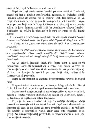 exerciţiului, după încheierea experimentului.
După ce v-aţi decis asupra locului pe care doriţi să îl vizitaţi,
aşezaţi-vă într-o poziţie confortabilă, relaxată, şi închideţi ochii.
Inspiraţi adânc de câteva ori şi expiraţi lent. Imaginaţi-vă că vă
desprindeţi uşor de trup şi plutiţi deasupra lui. Vă îndreptaţi înspre
locul pe care l-aţi ales la început. Observaţi şi descrieţi orice detaliu
apărut în jurul dumneavoastră. Iată, în continuare, câteva întrebări
ajutătoare, cu privire la chestiunile la care ar trebui să fiţi foarte
atenţi:
> Ce clădiri vedeţi? Sunt construite din cărămidă sau din beton?
Sunt vopsite? Există vreo stradă pe acolo? E pavată? E aglomerată?
> Vedeţi vreun parc sau vreun curs de apă? Sunt oameni prin
preajmă?
> Dacă vă aflaţi într-o clădire, cum arată interiorul? Ce culoare
are zugrăveala? Cum arată mobilierul? Vedeţi vreun obiect
neobişnuit, care să vă atragă atenţia? încăperea are ferestre? Ce
formă au?
Nu vă grăbiţi, înaintaţi încet. Fiţi foarte atent la ceea ce vă
înconjoară. Când aţi terminat cu o zonă, s-ar putea să vreţi să
continuaţi cu o alta nouă sau să vă întoarceţi la una pe care deja aţi
văzut-o. În funcţie de mediul pe care l-aţi ales, nelămuririle
dumneavoastră pot varia.
După ce aţi terminat de explorat împrejurimile, reveniţi în trupul
fizic.
Respiraţi adânc de câteva ori, scuturaţi-vă degetele de la mâini si
de la picioare, întindeţi-vă şi apoi întoarceţi-vă mental la realitate.
Dacă sunteţi singur, notaţi-vă toate impresiile pe care le primiţi,
pentru a le putea verifica ulterior. Dacă sunteţi cu un prieten, cereţi-i
un feedback în legătură cu datele transmise.
Reţineţi că doar exersând vă veţi îmbunătăţi abilităţile. Mulţi
oameni au senzaţia că inventează lucruri, după care descoperă cu
stupoare că ceea ce au văzut cu mare precizie există şi în realitate.
Fiţi deschis şi asumaţi-vă riscul, chiar dacă asta înseamnă să şi
greşiţi. Nu vă aşteptaţi să fiţi perfect. (Nici măcar experţii nu sunt!) Şi
continuaţi să exersaţi.
86
 