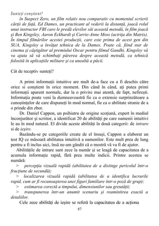 Sunteţi conştient?
în Suspect Zero, un film relativ nou comparativ cu momentul scrierii
cărţii de faţă, Ed Dames, un practicant al vederii la distanţă, joacă rolul
unui instructor FBI care le predă elevilor săi această metodă, în film joacă
şi Ben Kingsley, Aaron Eckhardt şi Carrie-Anne Moss (actriţa din Matrix).
În timpul filmărilor acestei producţii, care este prima de acest gen din
SUA, Kingsley a învăţat tehnica de la Dames. Poate că, fiind star de
cinema şi câştigător al premiului Oscar pentru filmul Gandhi, Kingsley vă
va ajuta să vă schimbaţi părerea despre această metodă, ca tehnică
folosită în aplicaţiile militare şi ca unealtă a păcii.
Cât de receptiv sunteţi?
A primi informaţii intuitive are mult de-a face cu a fi deschis către
orice si conştient în orice moment. Din când în când, aţi putea primi
informaţii aparent normale, dar la o privire mai atentă, de fapt, nefireşti.
Informaţia poate veni la dumneavoastră fie ca o extensie surprinzătoare a
cunoştinţelor de care dispuneţi în mod normal, fie ca o abilitate stranie de a
o prinde din zbor.
Dr. Daniel Cappon, un psihiatru de origine scoţiană, expert în mediul
înconjurător şi scriitor, a identificat 20 de abilităţi pe care oamenii intuitivi
le au în mod natural. El divide aceste abilităţi în două categorii: de intrare
si de ieşire.
Bazându-se pe categoriile create de el însuşi, Cappon a elaborat un
test IQ ce măsoară abilitatea intuitivă a oamenilor. Este mult prea de lung
pentru a fi inclus aici, însă ne-am gândit că o mostră vă va fi de ajutor.
Abilităţile de intrare sunt zece la număr şi se leagă de capacitatea de a
acumula informaţie rapid, fără prea multe indicii. Printre acestea se
numără:
> percepţia vizuală rapidă (abilitatea de a distinge pericolul într-o
fracţiune de secundă);
> localizarea vizuală rapidă (abilitatea de a identifica lucrurile
rapid, cum ar fi recunoaşterea unei figuri familiare într-o poză de grup);
> estimarea corectă a timpului, dimensiunilor sau greutăţii;
> transpunerea într-un anumit scenariu şi reamintirea exactă a
detaliilor.
Cele zece abilităţi de ieşire se referă la capacitatea de a acţiona
87
 