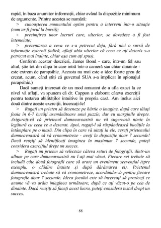 rapid, în baza anumitor informaţii, chiar având la dispoziţie minimum
de argumente. Printre acestea se numără:
> cunoaşterea momentului optim pentru a interveni într-o situaţie
(cum ar fi jocul la bursă);
> presimţirea unor lucruri care, ulterior, se dovedesc a fi fost
întemeiate;
> prezentarea a ceva ce s-a petrecut deja, fără nici o sursă de
informaţie externă (adică, aflaţi abia ulterior că ceea ce aţi descris s-a
petrecut mai înainte, chiar aşa cum aţi spus).
Conform acestor descrieri, James Bond - care, într-un fel sau
altul, ştie tot din clipa în care intră într-o cameră sau chiar dinainte -
este extrem de parapsihic. Aceasta nu mai este o idee foarte greu de
crezut, acum, când ştiţi că guvernul SUA s-a implicat în spionajul
parapsihic.)
Dacă sunteţi interesat de un mod amuzant de a afla exact la ce
nivel vă aflaţi, va spunem că dr. Cappon a elaborat câteva exerciţii
pentru testarea abilităţilor intuitive în propria casă. Am inclus aici
două dintre aceste exerciţii, încercaţi-le!
> Rugaţi un prieten să deseneze pe hârtie o imagine, după care tăiaţi
foaia în 6-7 bucăţi asemănătoare unui puzzle, dar cu marginile drepte.
Asiguraţi-vă că prietenul dumneavoastră nu vă sugerează nimic în
legătură cu ceea ce a desenat. Apoi, rugaţi-l să răspândească bucăţile la
întâmplare pe o masă. Din clipa în care vă uitaţi la ele, cereţi prietenului
dumneavoastră să vă cronometreze - aveţi la dispoziţie doar 7 secunde!
Dacă reuşiţi să identificaţi imaginea în maximum 7 secunde, puteţi
considera exerciţiul drept un succes.
> Rugaţi un prieten să selecteze câteva seturi de fotografii, dintr-un
album pe care dumneavoastră nu l-aţi mai văzut. Fiecare set trebuie să
includă câte două fotografii care să arate un eveniment secvenţial (spre
exemplu, o clădire înainte şi după dărâmarea ei). Prietenul
dumneavoastră trebuie să vă cronometreze, acordându-vă pentru fiecare
fotografie doar 7 secunde. Ideea jocului este să încercaţi să preziceţi ce
anume vă va arăta imaginea următoare, după ce aţi văzut-o pe cea de
dinainte. Dacă reuşiţi să faceţi acest lucru, puteţi considera testul drept un
succes.
88
 