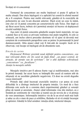 Învăţaţi să vă concentraţi
Termenul de concentrare are multe înţelesuri si poate fi aplicat în
multe situaţii. Dar cheia înţelegerii si a aplicării lui constă în efortul mental
de a fi conştient. Pentru mai multă relevantă, gândiţi-vă la exerciţiile de
psihometrie pe care le-am discutat anterior. Dacă aveţi un ceas la mână,
este clar că vă puteţi concentra pe caracteristicile sale fizice. Dar după ce
aţi făcut acest lucru, trebuie să-i permiteţi atenţiei să încerce să depăşească
nivelul realităţii fizice.
Aşa cum vă puteţi concentra gândurile asupra lumii materiale, tot aşa
o puteţi face şi în ceea ce priveşte realitatea mai puţin tangibilă, în cele ce
urmează, am inclus câteva procedee destinate să vă ajute să deveniţi mai
conştient de evenimentele parapsihice care se petrec în permanenţă în jurul
dumneavoastră. Abia atunci când veţi fi într-atât de receptiv încât să le
observaţi, veţi începe să înţelegeţi cât de abundente sunt.
D incolo de cuvinte
Dicţionarul Webster prezintă nouă definiţii pentru concentrare, cea
mai relevantă dintre ele (în cazul de faţă) fiind: „un punct central, de
atracţie, de atenţie sau de activitate”. Iar o altă definiţie echivalează
„concentrare” cu „focalizare”.
Atenţie la mesajele subtile
Mesajele intuitive pot fi adesea foarte vagi şi nediferenţiate, mai ales
în primă instanţă. Iar acest lucru se întâmplă din cauză că suntem atât de
obişnuiţi să ne ascultăm gândurile negativiste. Că doar nu există degeaba
vocea interioară!
Primele daţi când încercaţi exerciţiile intuitive s-ar putea să aveţi
dificultăţi în a distinge intelectul de propria intuiţie. Un mod de a face
diferenţa este acela de a constata dacă experimentaţi gânduri şi senzaţii
pline de teamă şi anxietate. Atunci când informaţia vine din intelect, ea e
fondată pe sentimente de vinovăţie şi teamă sau pe nevoia de a vă proteja
de vreo ameninţare. Informaţiile intuitive vin de la un nivel mult mai înalt
şi aduc cu ele o stare de pace şi echilibru, făcându-vă să vă simţiţi încurajat
şi optimist. Gândiţi în felul următor: intuiţia alină, intelectul răneşte.
89
 
