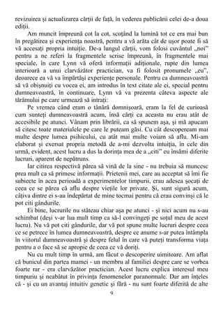 revizuirea şi actualizarea cărţii de faţă, în vederea publicării celei de-a doua
ediţii.
Am muncit împreună cot la cot, scoţând la lumină tot ce era mai bun
în pregătirea şi experienţa noastră, pentru a vă arăta cât de uşor poate fi să
vă accesaţi propria intuiţie. De-a lungul cărţii, vom folosi cuvântul „noi”
pentru a ne referi la fragmentele scrise împreună, în fragmentele mai
speciale, în care Lynn vă oferă informaţii adiţionale, rupte din lumea
interioară a unui clarvăzător practician, va fi folosit pronumele „eu”,
deoarece ea vă va împărtăşi experienţe personale. Pentru ca dumneavoastră
să vă obişnuiţi cu vocea ei, am introdus în text citate ale ei, special pentru
dumneavoastră, în continuare, Lynn vă va prezenta câteva aspecte ale
tărâmului pe care urmează să intraţi:
Pe vremea când eram o tânără domnişoară, eram la fel de curioasă
cum sunteţi dumneavoastră acum, însă cărţi ca aceasta nu erau atât de
accesibile pe atunci. Vânam prin librării, ca să spunem aşa, şi mă apucam
să citesc toate materialele pe care le puteam găsi. Cu cât descopeream mai
multe despre lumea psihicului, cu atât mai multe voiam să aflu. Mi-am
elaborat şi exersat propria metodă de a-mi dezvolta intuiţia, în cele din
urmă, evident, acest lucru a dus la dorinţa mea de a „citi” eu însămi diferite
lucruri, aparent de nepătruns.
Iar citirea respectivă părea să vină de la sine - nu trebuia să muncesc
prea mult ca să primesc informaţii. Prietenii mei, care au acceptat să îmi fie
subiecte în acea perioadă a experimentelor timpurii, erau adesea şocaţi de
ceea ce se părea că aflu despre vieţile lor private. Şi, sunt sigură acum,
câţiva dintre ei s-au îndepărtat de mine tocmai pentru că erau convinşi că le
pot citi gândurile.
Ei bine, lucrurile nu stăteau chiar aşa pe atunci - şi nici acum nu s-au
schimbat (deşi v-ar lua mult timp ca să-l convingeţi pe soţul meu de acest
lucru). Nu vă pot citi gândurile, dar vă pot spune multe lucruri despre ceea
ce se petrece în lumea dumneavoastră, despre ce anume s-ar putea întâmpla
în viitorul dumneavoastră şi despre felul în care vă puteţi transforma viaţa
pentru a o face să se apropie de ceea ce vă doriţi.
Nu cu mult timp în urmă, am făcut o descoperire uimitoare. Am aflat
că bunicul din partea mamei - un membru al familiei despre care se vorbea
foarte rar - era clarvăzător practician. Acest lucru explica interesul meu
timpuriu şi neabătut în privinţa fenomenelor paranormale. Dar am înţeles
că - şi cu un avantaj intuitiv genetic şi fără - nu sunt foarte diferită de alte
9
 