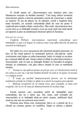Sincronizarea
O zicală spune că: „Sincronizarea este maniera prin care
Dumnezeu reuşeşte să rămână anonim”. Carl Jung utiliza termenul
sincronizare pentru a descrie principiul cauzal de conexiune a minţii
cu materia. El era de părere că, în substrat, există o legătură între
toate lucrurile, iar această coincidenţă plină de sens nu poate fi
explicată prin simpla relaţie cauză-efect. Mai mult, sincronizarea face
ca tot ceea ce se întâmplă să pară a avea un scop mult mai înalt decât
cel aparent şi pare să urmărească interesul optim al fiecăruia.
D incolo de cuvinte
Conform Webster, sincronizarea reprezintă coincidenţa unor
întâmplări ce par a fi legate în vederea unui scop aflat dincolo de puterea
noastră de înţelegere.
De multe ori, ceva necunoscut din interiorul propriei persoane vă
face să fiţi omul potrivit la momentul potrivit, intr-adevăr, unele
evenimente sunt legate cu atâta intensitate, încât vă simţiţi ca un pion
pe o imensă tablă de şah. Atunci când vă aflaţi în calea binevoitoare a
sincronizării, ştiţi că asta se întâmplă fiindcă vă încredeti în propria
intuiţie, în continuare, veţi găsi câteva situaţii în care se manifestă
intuiţia:
> Tocmai ce aţi aplicat pentru un job pe care vi-l doriţi foarte mult şi
un coleg cu care nu v-aţi mai întâlnit demult vă sună şi vă spune că tocmai
s-a angajat acolo.
> Îl visaţi pe unchiul dumneavoastră favorit, iar în dimineaţa
următoare primiţi un telefon şi aflaţi că a murit în noaptea precedentă.
> Ridicaţi receptorul să vă sunaţi sora, spre exemplu, şi linia este
ocupată, căci şi ea vă suna pe dumneavoastră în acelaşi timp.
Există oameni care consideră astfel de întâmplări pure
coincidenţe, dar nu e deloc aşa. Ele, toate, sunt exemple ale
sincronizării şi se întâmplă dintr-un motiv anume, indiferent dacă
nouă ne este sau nu cunoscut acest motiv.
Prietena mea Elena este croitoreasă, într-o zi, a primit de la o
clientă un costum, pentru a-l modifica. După ce clienta a părăsit
90
 