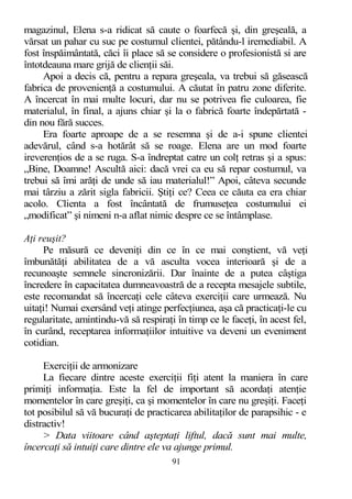 magazinul, Elena s-a ridicat să caute o foarfecă şi, din greşeală, a
vărsat un pahar cu suc pe costumul clientei, pătându-l iremediabil. A
fost înspăimântată, căci îi place să se considere o profesionistă si are
întotdeauna mare grijă de clienţii săi.
Apoi a decis că, pentru a repara greşeala, va trebui să găsească
fabrica de provenienţă a costumului. A căutat în patru zone diferite.
A încercat în mai multe locuri, dar nu se potrivea fie culoarea, fie
materialul, în final, a ajuns chiar şi la o fabrică foarte îndepărtată -
din nou fără succes.
Era foarte aproape de a se resemna şi de a-i spune clientei
adevărul, când s-a hotărât să se roage. Elena are un mod foarte
ireverenţios de a se ruga. S-a îndreptat catre un colţ retras şi a spus:
„Bine, Doamne! Ascultă aici: dacă vrei ca eu să repar costumul, va
trebui să îmi arăţi de unde să iau materialul!” Apoi, câteva secunde
mai târziu a zărit sigla fabricii. Ştiţi ce? Ceea ce căuta ea era chiar
acolo. Clienta a fost încântată de frumuseţea costumului ei
„modificat” şi nimeni n-a aflat nimic despre ce se întâmplase.
Aţi reuşit?
Pe măsură ce deveniţi din ce în ce mai conştient, vă veţi
îmbunătăţi abilitatea de a vă asculta vocea interioară şi de a
recunoaşte semnele sincronizării. Dar înainte de a putea câştiga
încredere în capacitatea dumneavoastră de a recepta mesajele subtile,
este recomandat să încercaţi cele câteva exerciţii care urmează. Nu
uitaţi! Numai exersând veţi atinge perfecţiunea, aşa că practicaţi-le cu
regularitate, amintindu-vă să respiraţi în timp ce le faceţi, în acest fel,
în curând, receptarea informaţiilor intuitive va deveni un eveniment
cotidian.
Exerciţii de armonizare
La fiecare dintre aceste exerciţii fiţi atent la maniera în care
primiţi informaţia. Este la fel de important să acordaţi atenţie
momentelor în care greşiţi, ca şi momentelor în care nu greşiţi. Faceţi
tot posibilul să vă bucuraţi de practicarea abilitaţilor de parapsihic - e
distractiv!
> Data viitoare când aşteptaţi liftul, dacă sunt mai multe,
încercaţi să intuiţi care dintre ele va ajunge primul.
91
 