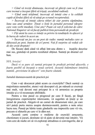 > Când vă treziţi dimineaţa, încercaţi să ghiciţi cum va fi ziua
care tocmai a început (fără să trişaţi, ascultând radioul).
> Când sună telefonul, încercaţi să intuiţi cine e la celălalt
capăt al firului (fără să vă uitaţi pe ecranul receptorului).
> Încercaţi să intuiţi câteva titluri de ziar pentru săptămâna,
luna sau anul următor. Ţineţi o listă în jurnalul personal (despre
care vom vorbi imediat). Cine ştie? Poate că veţi fi solicitat de către
National Enquirer să vă faceţi publică lista personală de predicţii.
> Fiţi atent la ceea ce intuiţi cu privire la tendinţele în afaceri şi
la bursa de valori în acest an.
> Încercaţi un joc cu un post de radio: numiţi melodia care se
difuzează pe post, înainte de a-l porni. Veţi fi surprins să vedeţi cât
de des aveţi dreptate!
De fiecare dată când vă aflaţi într-una dintre s ituaţiile descrise
mai sus, gratulaţi-vă pentru rezultatul obţinut. Sunteţi pe drumul cel
bun.
SO S, Intuiţia!
Dacă vi se pare că sunteţi priceput în predicţii privind afacerile, e
foarte posibil să începeţi o nouă carieră. Această îndemânare intuitivă,
numită „previziune în afaceri” este foarte căutată.
Jurnalul dumneavoastră de practică psi
Cum v-aţi descurcat până acum cu exerciţiile? Dacă sunteţi ca
majoritatea oamenilor, atunci veţi descoperi că, pe măsură ce exersaţi
mai mult, veţi deveni mai priceput în a vă armoniza cu propria
intuiţie şi a vă recunoaşte abilităţile.
Pentru a tine pasul cu progresul pe care îl faceţi, pe lângă
înregistrarea experienţelor interesante, vă sugerăm să ţineţi şi un
jurnal de practică. Alegeti-vă un carnet de dimensiuni mici, pe care
să-l puteţi purta mereu asupra dumneavoastră, pentru a nota orice
lucru nou. Puneţi pe hârtie toate gândurile sau impresiile care vă vin,
precum si sfaturile pe care vi le dăm noi.
Această carte conţine o mulţime de exerciţii amuzante,
chestionare si jocuri, destinate să vă ajute să deveniţi mai intuitiv. Vă
vom cere de multe ori să vă exploraţi atitudinea si convingerile, dar şi
92
 