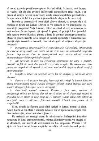să notaţi toate impresiile receptate. Scriind zilnic în jurnal, veţi începe
să vedeţi cât de des primiţi informaţii parapsihice (mai mult, s-ar
putea să simţiţi nevoia să revedeţi unele dintre capitolele precedente -
în special capitolul 4 - şi să notaţi rezultatele obţinute la exerciţii).
În cele ce urmează vă vom oferi câteva sfaturi, cu scopul de a vă
motiva să ţineţi un jurnal. Dorim să vă ajutăm să vă înregistraţi cu
acurateţe progresul. Veţi fi uimit, într-o zi, când vă veţi uita înapoi si
veţi vedea cât de departe aţi ajuns! în plus, vă puteţi folosi jurnalul
atât pentru exerciţii, cât şi pentru a intra în contact cu propria intuiţie.
Dacă vă place, înainte de a începe să scrieţi aprindeţi o lumânare sau
puneţi nişte muzică relaxantă, care să vă ajute să obţineţi dispoziţia
necesară.
> înregistraţi sincronizările şi coincidenţele. Câteodată, informaţiile
pe care le înregistraţi s-ar putea să nu vi se pară în momentul respectiv
foarte importante. Dar, în retrospectivă, veţi realiza că aţi avut un
moment declarviziune privind viitorul.
> Nu revizuiţi şi nici nu cenzuraţi informaţia pe care o primiţi,
învăţaţi la fel de mult din greşeli, ca şi din reuşite. De asemenea, s-ar
putea ca timpul să vă spună că aţi avut mai multă dreptate decât v-aţi fi
putut imagina.
> Simţiţi-vă liberi să desenaţi orice fel de imagini şi să notaţi orice
vis avut.
> Pentru a vă accesa intuiţia, încercaţi să scrieţi în jurnal folosind
mâna nedominantă (dacă sunteţi dreptaci folosiţi mâna stângă, iar dacă
sunteţi stângaci, folosiţi-o pe cea dreaptă).
> Practicaţi scrisul automat. Pentru a face asta, trebuie să
poziţionaţi stiloul pe hârtie, dar să nu vă uitaţi la el. Permiteţi mâinii si
stiloului să se mişte în voie timp de 10 minute. Chiar dacă este dificil de
descifrat, ceea ce aţi scris folosind această tehnică s-ar putea să vă
surprindă!
Şi nu uitaţi: de fiecare dată când scrieţi în jurnal, notaţi-vă data.
Acest lucru vă va oferi o viziune nouă si vă va ajuta să înţelegeţi mai
bine informaţia, atunci când o veţi reciti.
Pe măsură ce sunteţi atent la uimitoarele întâmplări intuitive
petrecute în jurul dumneavoastră, mintea dumneavoastră va începe să
se deschidă, iar starea de conştientă va lua amploare. Pentru a vă
ajuta să faceţi acest lucru, capitolul următor vă arată drumul pentru
93
 