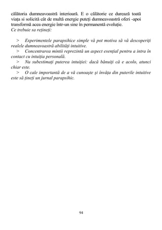 călătoria dumneavoastră interioară. E o călătorie ce durează toată
viaţa si solicită cât de multă energie puteţi dumneavoastră oferi -apoi
transformă acea energie într-un sine în permanentă evoluţie.
Ce trebuie sa reţineţi:
> Experimentele parapsihice simple vă pot motiva să vă descoperiţi
realele dumneavoastră abilităţi intuitive.
> Concentrarea mintii reprezintă un aspect esenţial pentru a intra în
contact cu intuiţia personală.
> Nu subestimaţi puterea intuiţiei: dacă bănuiţi că e acolo, atunci
chiar este.
> O cale importantă de a vă cunoaşte şi învăţa din puterile intuitive
este să ţineţi un jurnal parapsihic.
94
 