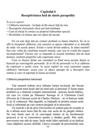 Capitolul 6
Receptivitatea fată de sinele parapsihic
În acest capitol:
> Călătoria interioară - învăţaţi să fiţi sincer faţă de sine
> Descoperiţi elementele cheie privind meditaţia
> Cum să intraţi în contact cu propriul îndrumător special
> Deschideţi-vă mintea spre noi tipuri de mesaje
Fie că sunt deja într-un contact profund cu latura intuitivă, fie că se
află la începutul călătoriei, toţi oamenii se opresc câteodată si se întreabă
de unde vin aceste puteri. Există o sursă divină undeva, în afara noastră?
Sau este vorba de conştiinţa noastră internă, care iese la iveală din negura
inconştientului? Fiecare om va răspunde la această întrebare într-un mod
distinct, conform propriilor sale experienţe unice.
Ceea ce fiecare dintre noi consideră ca fiind sursa acestor daruri se
bazează pe convingerile personale. Şi la fel de personală va fi şi călătoria
de explorare a acelei surse. In acest capitol ne vom concentra asupra
călătoriei interioare, aceea care vă aduce aproape de a descoperi cine
sunteţi şi cum vă raportaţi la lumea nevăzută.
Călătoria parapsihică interioară
Toţi oamenii trebuie să-şi înfrunte lumea nevăzută, dar fiecare
învaţă această nouă lecţie într-un mod unic şi personal. E foarte puţin
probabil ca o fantomă complet materializată - precum Jacob Marley,
cel care l-a vizitat pe Ebenezer Scrooge în A Christmas Carol
(Poveste de Crăciun) scrisă de Charles Dickens - să vă bată pe umăr
şi să vă vorbească. Mai degrabă, se întâmplă să primim numai acele
lecţii şi informaţii pe care suntem pregătiţi să le procesăm.
Un mod de a da de ştire Universului că suntem gata de recepţie şi
de a afirma acest lucru faţă de sine este acela de ne pregăti mintea.
Nu este foarte uşor să vă convingeţi mintea să îşi încetinească
procesul şi să se concentreze pentru a rămâne goală. Mai mult,
provocarea este atât de mare, încât mulţi lideri spirituali şi-au dedicat
viata stăpânirii acestei abilităţi. Câteva exemple de personalităţi care
95
 