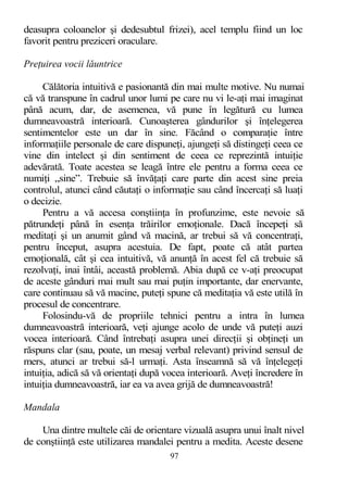 deasupra coloanelor şi dedesubtul frizei), acel templu fiind un loc
favorit pentru preziceri oraculare.
Preţuirea vocii lăuntrice
Călătoria intuitivă e pasionantă din mai multe motive. Nu numai
că vă transpune în cadrul unor lumi pe care nu vi le-aţi mai imaginat
până acum, dar, de asemenea, vă pune în legătură cu lumea
dumneavoastră interioară. Cunoaşterea gândurilor şi înţelegerea
sentimentelor este un dar în sine. Făcând o comparaţie între
informaţiile personale de care dispuneţi, ajungeţi să distingeţi ceea ce
vine din intelect şi din sentiment de ceea ce reprezintă intuiţie
adevărată. Toate acestea se leagă între ele pentru a forma ceea ce
numiţi „sine”. Trebuie să învăţaţi care parte din acest sine preia
controlul, atunci când căutaţi o informaţie sau când încercaţi să luaţi
o decizie.
Pentru a vă accesa conştiinţa în profunzime, este nevoie să
pătrundeţi până în esenţa trăirilor emoţionale. Dacă începeţi să
meditaţi şi un anumit gând vă macină, ar trebui să vă concentraţi,
pentru început, asupra acestuia. De fapt, poate că atât partea
emoţională, cât şi cea intuitivă, vă anunţă în acest fel că trebuie să
rezolvaţi, inai întâi, această problemă. Abia după ce v-aţi preocupat
de aceste gânduri mai mult sau mai puţin importante, dar enervante,
care continuau să vă macine, puteţi spune că meditaţia vă este utilă în
procesul de concentrare.
Folosindu-vă de propriile tehnici pentru a intra în lumea
dumneavoastră interioară, veţi ajunge acolo de unde vă puteţi auzi
vocea interioară. Când întrebaţi asupra unei direcţii şi obţineţi un
răspuns clar (sau, poate, un mesaj verbal relevant) privind sensul de
mers, atunci ar trebui să-l urmaţi. Asta înseamnă să vă înţelegeţi
intuiţia, adică să vă orientaţi după vocea interioară. Aveţi încredere în
intuiţia dumneavoastră, iar ea va avea grijă de dumneavoastră!
Mandala
Una dintre multele căi de orientare vizuală asupra unui înalt nivel
de conştiinţă este utilizarea mandalei pentru a medita. Aceste desene
97
 