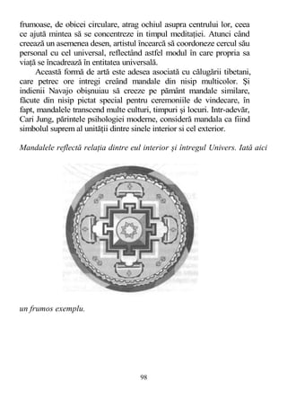 frumoase, de obicei circulare, atrag ochiul asupra centrului lor, ceea
ce ajută mintea să se concentreze in timpul meditaţiei. Atunci când
creează un asemenea desen, artistul încearcă să coordoneze cercul său
personal cu cel universal, reflectând astfel modul în care propria sa
viaţă se încadrează în entitatea universală.
Această formă de artă este adesea asociată cu călugării tibetani,
care petrec ore intregi creând mandale din nisip multicolor. Şi
indienii Navajo obişnuiau să creeze pe pământ mandale similare,
făcute din nisip pictat special pentru ceremoniile de vindecare, în
fapt, mandalele transcend multe culturi, timpuri şi locuri. Intr-adevăr,
Cari Jung, părintele psihologiei moderne, consideră mandala ca fiind
simbolul suprem al unităţii dintre sinele interior si cel exterior.
Mandalele reflectă relaţia dintre eul interior şi întregul Univers. Iată aici
un frumos exemplu.
98
 