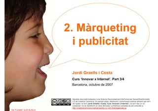 2. Màrqueting
                                       i publicitat

                                      Jordi Graells i Costa
                                      Curs ‘Innovar x Internet’. Part 3/4
                                      Barcelona, octubre de 2007



                                      Aquesta obra està subjecta a una llicència Reconeixement-NoComercial-SenseObraDerivada
                                      2.5 de Creative Commons. Es permet còpia, distribució i comunicació pública sempre que se’n
                                      citi l’autor i la font (Jordi Graells i Costa. Curs ‘Innovar x Internet’), no se’n faci un ús
1                                     comercial i no es transformi en obra derivada. La llicència completa es pot consultar a
                                      http://creativecommons.org/licenses/by-nc-nd/2.5/es/legalcode.ca.
Alba. © Jordi2007. CC BY-NC-ND 2.0