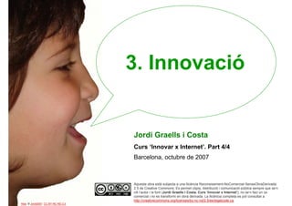 3. Innovació


                                     Jordi Graells i Costa
                                     Curs ‘Innovar x Internet’. Part 4/4
                                     Barcelona, octubre de 2007



                                     Aquesta obra està subjecta a una llicència Reconeixement-NoComercial-SenseObraDerivada
                                     2.5 de Creative Commons. Es permet còpia, distribució i comunicació pública sempre que se’n
                                     citi l’autor i la font (Jordi Graells i Costa. Curs ‘Innovar x Internet’), no se’n faci un ús
1                                    comercial i no es transformi en obra derivada. La llicència completa es pot consultar a
                                     http://creativecommons.org/licenses/by-nc-nd/2.5/es/legalcode.ca.
Alba. © Jordi2007. CC BY-NC-ND 2.0