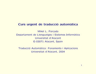 Curs urgent de traducci´ autom`tica
                        o      a

               Mikel L. Forcada
Departament de Llenguatges i Sistemes Inform`tics
                                            a
             Universitat d’Alacant
            E-03071 Alacant, Spain

 Traducci´ Autom`tica: Fonaments i Aplicacions
         o        a
           Universitat d’Alacant, 2004




                                                    1