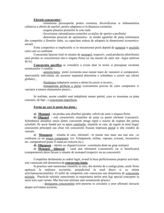 Efectele concurentei :
-stimuleaza preocuparile pentru cresterea, diversificarea si imbunatatirea
calitativa a ofertei de marfuri, pentru adaptarea ei la dinamica cerintelor.
-asigura plasarea preturilor la cote reale
-favorizeaza rationalizarea costurilor ca mijloc de sporire a profitului
-determina procesul de «primenire« in randul agentilor de piata (eliminarea
din competitie a firmelor slabe, cu capacitate redusa de adoptare la dinamismul economicosocial).
Forta competitiei si implicatiile ei in mecanismul pietii depind de numarul si pozitiile
celor care se confrunta.
Concurenta lipseste total in situatia de monopol, respectiv, cand productia (distributia)
unui produs se concentreaza intr-o singura firma (se iau masuri de catre stat –legea antitrust
SUA).
Concurenta specifica se considera a exista doar in teorie si presupune existenta
urmatoarelor 3 conditii :
-automicitatea pietei (existenta unui numar mare de vanzatori si cumparatori,
interventiile individulae ale acestora neputand determina o schimbare a cererii sau ofertei
globale) ;
-fluiditatea (adaptarea usoara a ofertei la cerere si invers) ;
-transparenta perfecta a pietei (cunoasterea precisa de catre cumparator si
vanzator a tuturor elementelor pietei) ;
In realitate, aceste conditii sunt indeplinite numai partial, ceea ce inseamna ca piata
cunoaste, de fapt , o concurenta imperfecta.
Forme pe care le poate lua piata :
a) Monopol – un produs este distribui (produs -oferit) de catre o singura firma.
b) Oligopol - este caracteristic situatiilor de piata cu putini ofertanti (vanzatori).
Schimbarea atitudinii unuia dintre concurenti atrage rapid o reactie de raspuns din partea
celorlalti. Pe acest fundal pot sa apara cartelurile, situatiile in care, de regula in mod ilegal,
concurentii principali sau chiar toti concurentii fixeaza impreuna pretul si alte conditii de
vanzare.
c) Monopson – situatia in care, ofertantii –in numar mai mare sau mai mic –se
confrunta cu un singur cumparator. (ex. Echipament, militar, vapoare, avioane, locomotive
etc. cumparatorul poate fi statul,un concern etc.)
d) Oligopson – identic cu oligopol (cerere –constituita dintr-un grup restrans)
e) Monopol bilateral – cand atat ofertantul (vanzatorul) cat si beneficiarul
(cumparatorul) detin fiecare o situatie de monopol (respectiv nu au concurenti).
Competitia desfasurata in cadrul legal, avand la baza perfectionarea propriei activitati,
este cunoscuta sub denumirea de concurenta loiala.
In practica sunt numeroase situatiile in care, din dorinta de a castiga piata, unele firme
apeleaza la mijloace necinstite, prejudiciind in mod direct si cu stiinta
activitateaconcurentilor. O astfel de competitie este cunoscuta sun denumirea de concurenta
neloiala. Practicile neloiale samctionate in majoritatea tarilor prin legi special concepute in
acest sens sunt variate. Mai frecvent utilizate sunt urmatoarele practici:
- denigrarea concurentilor prin punerea in circulatie a unor afirmatii inexacte
despre activitatea acestora;

 