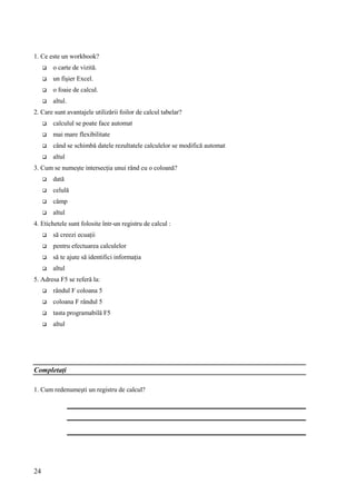 24
1. Ce este un workbook?
 o carte de vizită.
 un fişier Excel.
 o foaie de calcul.
 altul.
2. Care sunt avantajele utilizării foilor de calcul tabelar?
 calculul se poate face automat
 mai mare flexibilitate
 când se schimbă datele rezultatele calculelor se modifică automat
 altul
3. Cum se numeşte intersecţia unui rând cu o coloană?
 dată
 celulă
 câmp
 altul
4. Etichetele sunt folosite într-un registru de calcul :
 să creezi ecuaţii
 pentru efectuarea calculelor
 să te ajute să identifici informaţia
 altul
5. Adresa F5 se referă la:
 rândul F coloana 5
 coloana F rândul 5
 tasta programabilă F5
 altul
Completaţi
1. Cum redenumeşti un registru de calcul?
 