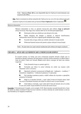 38
Notă: Opţiunea Paste All nu este disponibilă dacă în Clipboard există elemente care
nu provin din Office.
Obs. Dacă ai terminat de utilizat selecţiile din Clipboard şi nu vrei să le mai utilizezi poţi goli
memoria Clipboard executând click pe butonul Clear Clipboard (Golire Clipboard) .
Mutarea elementelor
Mutarea elementelor se face cu ajutorul mouse-ului prin tehnica trage şi plasează
(drag-and-drop). Poţi trage orice selecţie dintr-un loc înt-altul parcurgând paşii:
 Selectează celula sau celulele pe care doreşti să le muţi.
 Indică marginea din dreapta a selecţiei şi observă transformarea
indicatorului mouse-ului într-o săgeată goală îndreptată spre stânga.
 Execută click şi trage celula sau celulele selectate în locaţia dorită.
 Eliberează butonul mouse-ului pentru a plasa selecţia în noua locaţie.
Notă: Nu poţi muta sau copia selecţii neadiacente prin tehnica de tragere şi plasare.
CREAREA, APLICAREA ŞI MODIFICAREA FORMULELOR SIMPLE
În această sectiune vei învăţa cum să-ţi construieşti propriile formule simple care se
bazează pe operaţii aritmetice de bază pentru a efectua calcule aritmetice cu datele dintr-o
foaie de calcul. Când scrii formule Excel există câteva concepte de bază care trebuie
respectate:
 Toate formulele încep cu semnul egal (=).
 Formulele pot folosi în calcul referinţe de celule sau numere reale
(denumite valori constante).
 Operatorii aritmetici recunoscuţi de Excel sunt: +(adunare), - (scădere), *
(înmultire),/ (impărtire), ^ (ridicarea la putere) şi % (procentj).
 Poţi introduce paranteze pentru a stabili ordinea de executare a operaţiilor
aritmetice în formulă.
 După ce ai introdus formula , o poţi vedea în bara de formule atunci când
este activă. Rezultatul formulei este afişat în celula în care ai creat formula.
 Când editezi o formulă, o poţi vedea atât în bara de formule cât şi în celula
în care este creată. O poţi modifica în oricare din aceste locuri.
Exerciţiu: O formulă poate fi simplă, ca de exemplu =1+2. Dacă introduci această formulă într-o foaie
de calcul vei obţine rezultatul 3. Dacă în locul valorilor vei folosi referinţe de celulă formula va deveni
mai flexibilă (ca în imaginea următoare).
 
